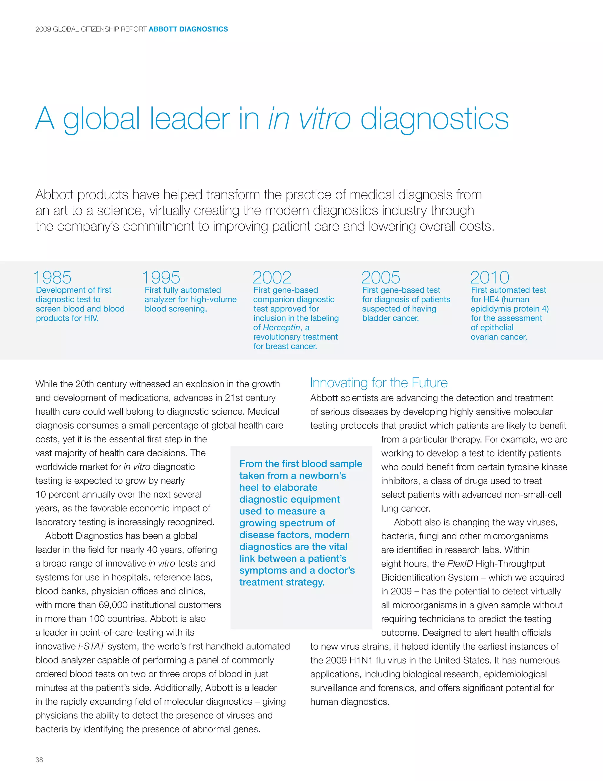 2009 GLOBAL CITIZENSHIP REPORT ABBOTT DIAGNOSTICS




A global leader in in vitro diagnostics

Abbott products have helped transform the practice of medical diagnosis from
an art to a science, virtually creating the modern diagnostics industry through
the company’s commitment to improving patient care and lowering overall costs.


1985                       1995                        2002                         2005                        2010
Development of first        First fully automated       First gene-based            First gene-based test       First automated test
diagnostic test to          analyzer for high-volume    companion diagnostic        for diagnosis of patients   for HE4 (human
screen blood and blood      blood screening.            test approved for           suspected of having         epididymis protein 4)
products for HIV.                                       inclusion in the labeling   bladder cancer.             for the assessment
                                                        of Herceptin, a                                         of epithelial
                                                        revolutionary treatment                                 ovarian cancer.
                                                        for breast cancer.



While the 20th century witnessed an explosion in the growth           Innovating for the Future
and development of medications, advances in 21st century              Abbott scientists are advancing the detection and treatment
health care could well belong to diagnostic science. Medical          of serious diseases by developing highly sensitive molecular
diagnosis consumes a small percentage of global health care           testing protocols that predict which patients are likely to benefit
costs, yet it is the essential first step in the                                         from a particular therapy. For example, we are
vast majority of health care decisions. The                                              working to develop a test to identify patients
worldwide market for in vitro diagnostic             From the first blood sample         who could benefit from certain tyrosine kinase
testing is expected to grow by nearly
                                                     taken from a newborn’s
                                                                                         inhibitors, a class of drugs used to treat
                                                     heel to elaborate
10 percent annually over the next several                                                select patients with advanced non-small-cell
                                                     diagnostic equipment
years, as the favorable economic impact of           used to measure a                   lung cancer.
laboratory testing is increasingly recognized.       growing spectrum of                     Abbott also is changing the way viruses,
   Abbott Diagnostics has been a global              disease factors, modern             bacteria, fungi and other microorganisms
leader in the field for nearly 40 years, offering    diagnostics are the vital           are identified in research labs. Within
a broad range of innovative in vitro tests and
                                                     link between a patient’s
                                                                                         eight hours, the PlexID High-Throughput
                                                     symptoms and a doctor’s
systems for use in hospitals, reference labs,                                            Bioidentification System – which we acquired
                                                     treatment strategy.
blood banks, physician offices and clinics,                                              in 2009 – has the potential to detect virtually
with more than 69,000 institutional customers                                            all microorganisms in a given sample without
in more than 100 countries. Abbott is also                                               requiring technicians to predict the testing
a leader in point-of-care-testing with its                                               outcome. Designed to alert health officials
innovative i-STAT system, the world’s first handheld automated        to new virus strains, it helped identify the earliest instances of
blood analyzer capable of performing a panel of commonly              the 2009 H1N1 flu virus in the United States. It has numerous
ordered blood tests on two or three drops of blood in just            applications, including biological research, epidemiological
minutes at the patient’s side. Additionally, Abbott is a leader       surveillance and forensics, and offers significant potential for
in the rapidly expanding field of molecular diagnostics – giving      human diagnostics.
physicians the ability to detect the presence of viruses and
bacteria by identifying the presence of abnormal genes.


38
 