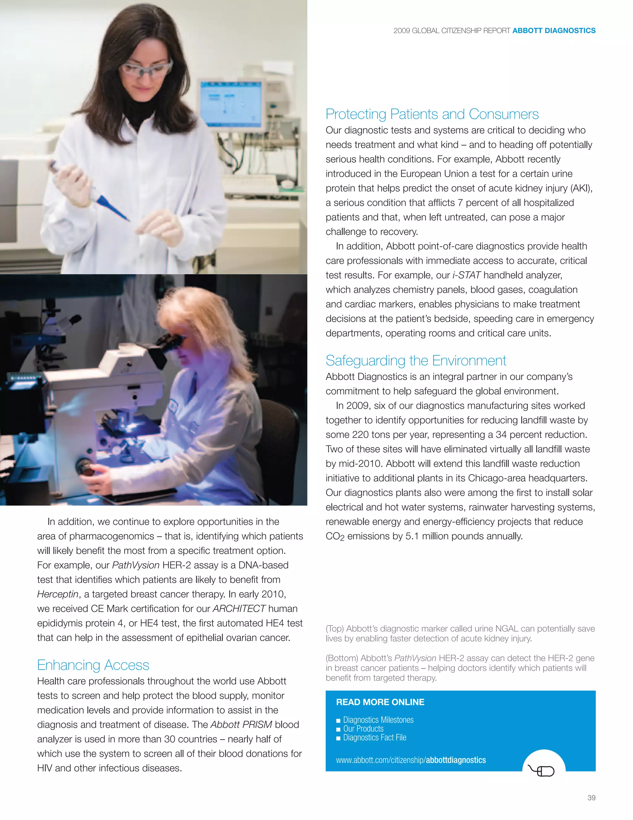 2009 GLOBAL CITIZENSHIP REPORT ABBOTT DIAGNOSTICS




                                                                  Protecting Patients and Consumers
                                                                  Our diagnostic tests and systems are critical to deciding who
                                                                  needs treatment and what kind – and to heading off potentially
                                                                  serious health conditions. For example, Abbott recently
                                                                  introduced in the European Union a test for a certain urine
                                                                  protein that helps predict the onset of acute kidney injury (AKI),
                                                                  a serious condition that afflicts 7 percent of all hospitalized
                                                                  patients and that, when left untreated, can pose a major
                                                                  challenge to recovery.
                                                                     In addition, Abbott point-of-care diagnostics provide health
                                                                  care professionals with immediate access to accurate, critical
                                                                  test results. For example, our i-STAT handheld analyzer,
                                                                  which analyzes chemistry panels, blood gases, coagulation
                                                                  and cardiac markers, enables physicians to make treatment
                                                                  decisions at the patient’s bedside, speeding care in emergency
                                                                  departments, operating rooms and critical care units.

                                                                  Safeguarding the Environment
                                                                  Abbott Diagnostics is an integral partner in our company’s
                                                                  commitment to help safeguard the global environment.
                                                                     In 2009, six of our diagnostics manufacturing sites worked
                                                                  together to identify opportunities for reducing landfill waste by
                                                                  some 220 tons per year, representing a 34 percent reduction.
                                                                  Two of these sites will have eliminated virtually all landfill waste
                                                                  by mid-2010. Abbott will extend this landfill waste reduction
                                                                  initiative to additional plants in its Chicago-area headquarters.
                                                                  Our diagnostics plants also were among the first to install solar
                                                                  electrical and hot water systems, rainwater harvesting systems,
   In addition, we continue to explore opportunities in the       renewable energy and energy-efficiency projects that reduce
area of pharmacogenomics – that is, identifying which patients    CO2 emissions by 5.1 million pounds annually.
will likely benefit the most from a specific treatment option.
For example, our PathVysion HER-2 assay is a DNA-based
test that identifies which patients are likely to benefit from
Herceptin, a targeted breast cancer therapy. In early 2010,
we received CE Mark certification for our ARCHITECT human
epididymis protein 4, or HE4 test, the first automated HE4 test
                                                                  (Top) Abbott’s diagnostic marker called urine NGAL can potentially save
that can help in the assessment of epithelial ovarian cancer.     lives by enabling faster detection of acute kidney injury.

                                                                  (Bottom) Abbott’s PathVysion HER-2 assay can detect the HER-2 gene
Enhancing Access                                                  in breast cancer patients – helping doctors identify which patients will
Health care professionals throughout the world use Abbott         benefit from targeted therapy.

tests to screen and help protect the blood supply, monitor
                                                                    READ MORE ONLINE
medication levels and provide information to assist in the
                                                                    ■   Diagnostics	Milestones
diagnosis and treatment of disease. The Abbott PRISM blood          ■   Our	Products
analyzer is used in more than 30 countries – nearly half of         ■   Diagnostics	Fact	File
which use the system to screen all of their blood donations for
                                                                    www.abbott.com/citizenship/abbottdiagnostics
HIV and other infectious diseases.

                                                                                                                                        39
 