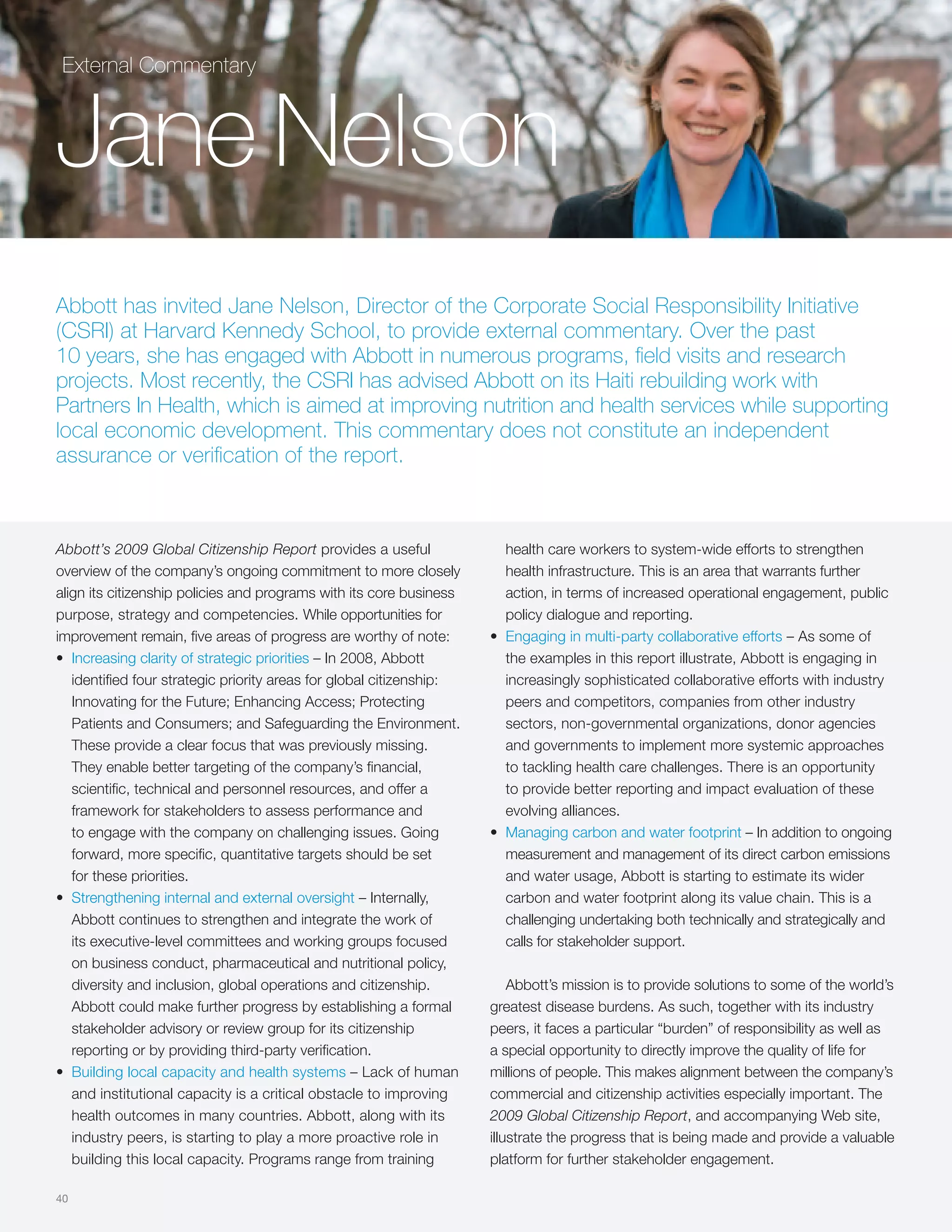 External Commentary



Jane Nelson
Abbott has invited Jane Nelson, Director of the Corporate Social Responsibility Initiative
(CSRI) at Harvard Kennedy School, to provide external commentary. Over the past
10 years, she has engaged with Abbott in numerous programs, field visits and research
projects. Most recently, the CSRI has advised Abbott on its Haiti rebuilding work with
Partners In Health, which is aimed at improving nutrition and health services while supporting
local economic development. This commentary does not constitute an independent
assurance or verification of the report.



Abbott’s 2009 Global Citizenship Report provides a useful               health care workers to system-wide efforts to strengthen
overview of the company’s ongoing commitment to more closely            health infrastructure. This is an area that warrants further
align its citizenship policies and programs with its core business      action, in terms of increased operational engagement, public
purpose, strategy and competencies. While opportunities for             policy dialogue and reporting.
improvement remain, five areas of progress are worthy of note:        • Engaging in multi-party collaborative efforts – As some of
• Increasing clarity of strategic priorities – In 2008, Abbott          the examples in this report illustrate, Abbott is engaging in
   identified four strategic priority areas for global citizenship:     increasingly sophisticated collaborative efforts with industry
   Innovating for the Future; Enhancing Access; Protecting              peers and competitors, companies from other industry
   Patients and Consumers; and Safeguarding the Environment.            sectors, non-governmental organizations, donor agencies
   These provide a clear focus that was previously missing.             and governments to implement more systemic approaches
   They enable better targeting of the company’s financial,             to tackling health care challenges. There is an opportunity
   scientific, technical and personnel resources, and offer a           to provide better reporting and impact evaluation of these
   framework for stakeholders to assess performance and                 evolving alliances.
   to engage with the company on challenging issues. Going            • Managing carbon and water footprint – In addition to ongoing
   forward, more specific, quantitative targets should be set           measurement and management of its direct carbon emissions
   for these priorities.                                                and water usage, Abbott is starting to estimate its wider
• Strengthening internal and external oversight – Internally,           carbon and water footprint along its value chain. This is a
   Abbott continues to strengthen and integrate the work of             challenging undertaking both technically and strategically and
   its executive-level committees and working groups focused            calls for stakeholder support.
   on business conduct, pharmaceutical and nutritional policy,
   diversity and inclusion, global operations and citizenship.            Abbott’s mission is to provide solutions to some of the world’s
   Abbott could make further progress by establishing a formal        greatest disease burdens. As such, together with its industry
   stakeholder advisory or review group for its citizenship           peers, it faces a particular “burden” of responsibility as well as
   reporting or by providing third-party verification.                a special opportunity to directly improve the quality of life for
• Building local capacity and health systems – Lack of human          millions of people. This makes alignment between the company’s
   and institutional capacity is a critical obstacle to improving     commercial and citizenship activities especially important. The
   health outcomes in many countries. Abbott, along with its          2009 Global Citizenship Report, and accompanying Web site,
   industry peers, is starting to play a more proactive role in       illustrate the progress that is being made and provide a valuable
   building this local capacity. Programs range from training         platform for further stakeholder engagement.

40
 