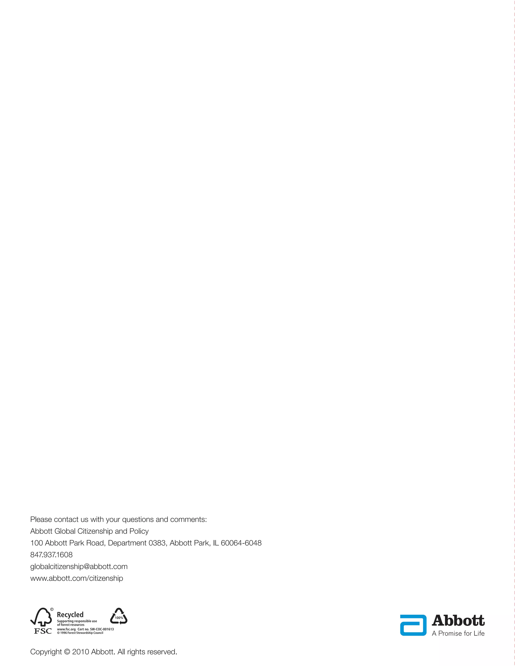 Please contact us with your questions and comments:
Abbott Global Citizenship and Policy
100 Abbott Park Road, Department 0383, Abbott Park, IL 60064-6048
847.937.1608
globalcitizenship@abbott.com
www.abbott.com/citizenship




               Cert no. SW-COC-001613




Copyright © 2010 Abbott. All rights reserved.
 
