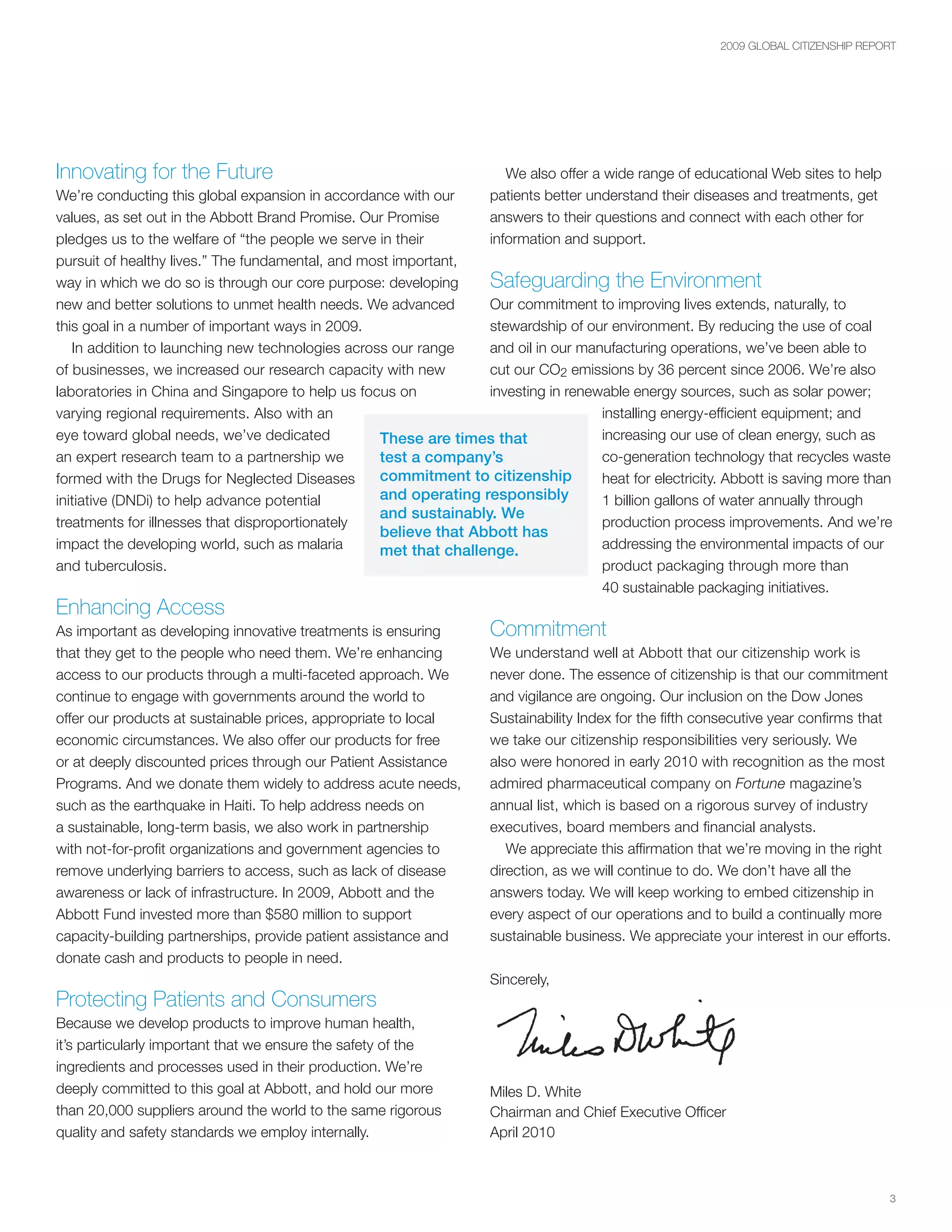 2009 GLOBAL CITIZENSHIP REPORT




Innovating for the Future                                             We also offer a wide range of educational Web sites to help
We’re conducting this global expansion in accordance with our      patients better understand their diseases and treatments, get
values, as set out in the Abbott Brand Promise. Our Promise        answers to their questions and connect with each other for
pledges us to the welfare of “the people we serve in their         information and support.
pursuit of healthy lives.” The fundamental, and most important,
way in which we do so is through our core purpose: developing    Safeguarding the Environment
new and better solutions to unmet health needs. We advanced      Our commitment to improving lives extends, naturally, to
this goal in a number of important ways in 2009.                 stewardship of our environment. By reducing the use of coal
   In addition to launching new technologies across our range    and oil in our manufacturing operations, we’ve been able to
of businesses, we increased our research capacity with new       cut our CO2 emissions by 36 percent since 2006. We’re also
laboratories in China and Singapore to help us focus on          investing in renewable energy sources, such as solar power;
varying regional requirements. Also with an                                        installing energy-efficient equipment; and
eye toward global needs, we’ve dedicated          These are times that             increasing our use of clean energy, such as
an expert research team to a partnership we       test a company’s                 co-generation technology that recycles waste
formed with the Drugs for Neglected Diseases      commitment to citizenship        heat for electricity. Abbott is saving more than
initiative (DNDi) to help advance potential       and operating responsibly        1 billion gallons of water annually through
                                                  and sustainably. We
treatments for illnesses that disproportionately                                   production process improvements. And we’re
                                                  believe that Abbott has
impact the developing world, such as malaria      met that challenge.              addressing the environmental impacts of our
and tuberculosis.                                                                  product packaging through more than
                                                                                   40 sustainable packaging initiatives.
Enhancing Access
As important as developing innovative treatments is ensuring       Commitment
that they get to the people who need them. We’re enhancing         We understand well at Abbott that our citizenship work is
access to our products through a multi-faceted approach. We        never done. The essence of citizenship is that our commitment
continue to engage with governments around the world to            and vigilance are ongoing. Our inclusion on the Dow Jones
offer our products at sustainable prices, appropriate to local     Sustainability Index for the fifth consecutive year confirms that
economic circumstances. We also offer our products for free        we take our citizenship responsibilities very seriously. We
or at deeply discounted prices through our Patient Assistance      also were honored in early 2010 with recognition as the most
Programs. And we donate them widely to address acute needs,        admired pharmaceutical company on Fortune magazine’s
such as the earthquake in Haiti. To help address needs on          annual list, which is based on a rigorous survey of industry
a sustainable, long-term basis, we also work in partnership        executives, board members and financial analysts.
with not-for-profit organizations and government agencies to          We appreciate this affirmation that we’re moving in the right
remove underlying barriers to access, such as lack of disease      direction, as we will continue to do. We don’t have all the
awareness or lack of infrastructure. In 2009, Abbott and the       answers today. We will keep working to embed citizenship in
Abbott Fund invested more than $580 million to support             every aspect of our operations and to build a continually more
capacity-building partnerships, provide patient assistance and     sustainable business. We appreciate your interest in our efforts.
donate cash and products to people in need.
                                                                   Sincerely,
Protecting Patients and Consumers
Because we develop products to improve human health,
it’s particularly important that we ensure the safety of the
ingredients and processes used in their production. We’re
deeply committed to this goal at Abbott, and hold our more         Miles D. White
than 20,000 suppliers around the world to the same rigorous        Chairman and Chief Executive Officer
quality and safety standards we employ internally.                 April 2010



                                                                                                                                    3
 
