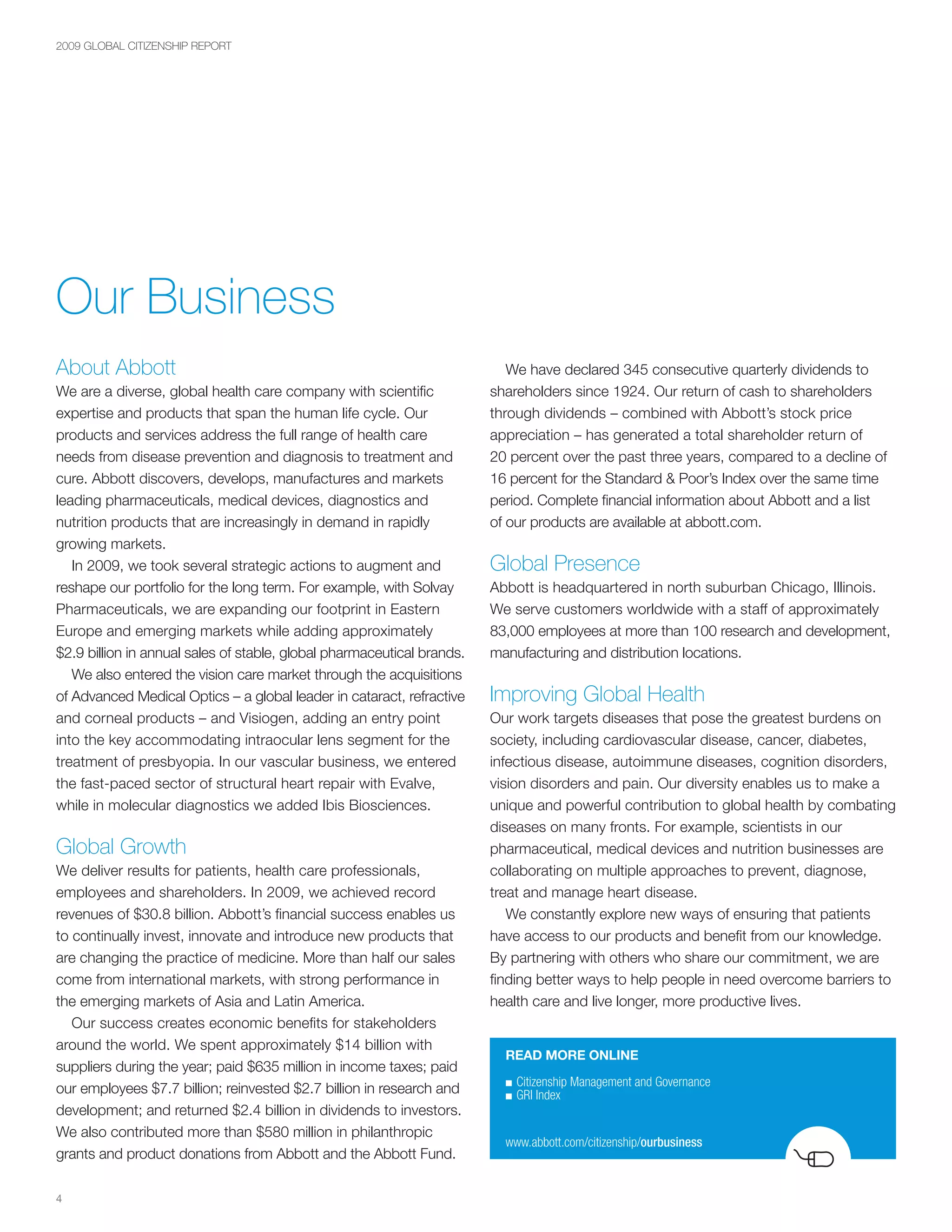 2009 GLOBAL CITIZENSHIP REPORT




Our Business
About Abbott                                                               We have declared 345 consecutive quarterly dividends to
We are a diverse, global health care company with scientific            shareholders since 1924. Our return of cash to shareholders
expertise and products that span the human life cycle. Our              through dividends – combined with Abbott’s stock price
products and services address the full range of health care             appreciation – has generated a total shareholder return of
needs from disease prevention and diagnosis to treatment and            20 percent over the past three years, compared to a decline of
cure. Abbott discovers, develops, manufactures and markets              16 percent for the Standard & Poor’s Index over the same time
leading pharmaceuticals, medical devices, diagnostics and               period. Complete financial information about Abbott and a list
nutrition products that are increasingly in demand in rapidly           of our products are available at abbott.com.
growing markets.
   In 2009, we took several strategic actions to augment and            Global Presence
reshape our portfolio for the long term. For example, with Solvay       Abbott is headquartered in north suburban Chicago, Illinois.
Pharmaceuticals, we are expanding our footprint in Eastern              We serve customers worldwide with a staff of approximately
Europe and emerging markets while adding approximately                  83,000 employees at more than 100 research and development,
$2.9 billion in annual sales of stable, global pharmaceutical brands.   manufacturing and distribution locations.
   We also entered the vision care market through the acquisitions
of Advanced Medical Optics – a global leader in cataract, refractive    Improving Global Health
and corneal products – and Visiogen, adding an entry point              Our work targets diseases that pose the greatest burdens on
into the key accommodating intraocular lens segment for the             society, including cardiovascular disease, cancer, diabetes,
treatment of presbyopia. In our vascular business, we entered           infectious disease, autoimmune diseases, cognition disorders,
the fast-paced sector of structural heart repair with Evalve,           vision disorders and pain. Our diversity enables us to make a
while in molecular diagnostics we added Ibis Biosciences.               unique and powerful contribution to global health by combating
                                                                        diseases on many fronts. For example, scientists in our
Global Growth                                                           pharmaceutical, medical devices and nutrition businesses are
We deliver results for patients, health care professionals,             collaborating on multiple approaches to prevent, diagnose,
employees and shareholders. In 2009, we achieved record                 treat and manage heart disease.
revenues of $30.8 billion. Abbott’s financial success enables us           We constantly explore new ways of ensuring that patients
to continually invest, innovate and introduce new products that         have access to our products and benefit from our knowledge.
are changing the practice of medicine. More than half our sales         By partnering with others who share our commitment, we are
come from international markets, with strong performance in             finding better ways to help people in need overcome barriers to
the emerging markets of Asia and Latin America.                         health care and live longer, more productive lives.
   Our success creates economic benefits for stakeholders
around the world. We spent approximately $14 billion with
                                                                          READ MORE ONLINE
suppliers during the year; paid $635 million in income taxes; paid
                                                                          ■	Citizenship	Management	and	Governance
our employees $7.7 billion; reinvested $2.7 billion in research and       ■	GRI	Index
development; and returned $2.4 billion in dividends to investors.
We also contributed more than $580 million in philanthropic
                                                                          www.abbott.com/citizenship/ourbusiness
grants and product donations from Abbott and the Abbott Fund.

4
 