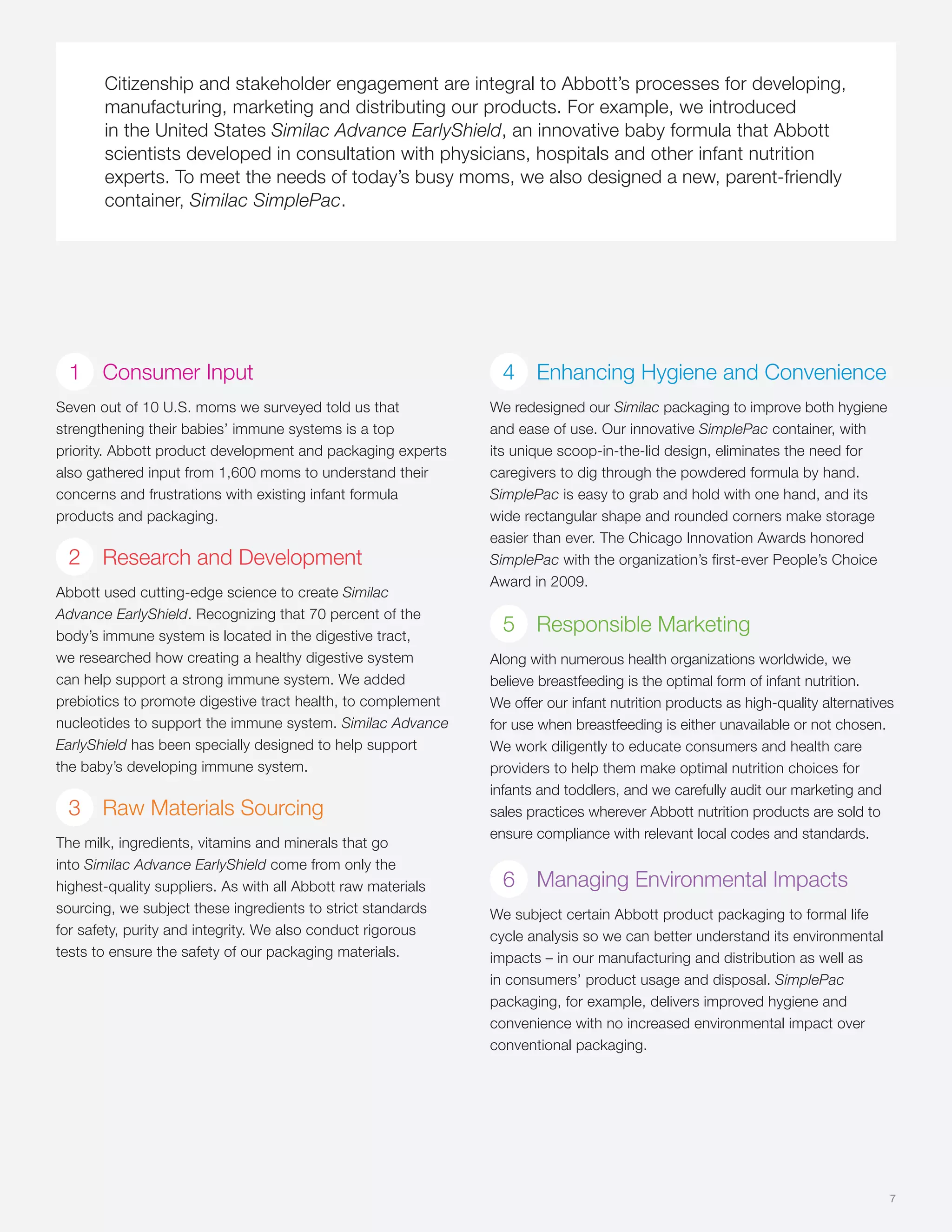 Citizenship and stakeholder engagement are integral to Abbott’s processes for developing,
       manufacturing, marketing and distributing our products. For example, we introduced
       in the United States Similac Advance EarlyShield, an innovative baby formula that Abbott
       scientists developed in consultation with physicians, hospitals and other infant nutrition
       experts. To meet the needs of today’s busy moms, we also designed a new, parent-friendly
       container, Similac SimplePac.




  1 Consumer Input                                              4 Enhancing Hygiene and Convenience
Seven out of 10 U.S. moms we surveyed told us that            We redesigned our Similac packaging to improve both hygiene
strengthening their babies’ immune systems is a top           and ease of use. Our innovative SimplePac container, with
priority. Abbott product development and packaging experts    its unique scoop-in-the-lid design, eliminates the need for
also gathered input from 1,600 moms to understand their       caregivers to dig through the powdered formula by hand.
concerns and frustrations with existing infant formula        SimplePac is easy to grab and hold with one hand, and its
products and packaging.                                       wide rectangular shape and rounded corners make storage
                                                              easier than ever. The Chicago Innovation Awards honored
 2     Research and Development                               SimplePac with the organization’s first-ever People’s Choice
                                                              Award in 2009.
Abbott used cutting-edge science to create Similac
Advance EarlyShield. Recognizing that 70 percent of the
body’s immune system is located in the digestive tract,
                                                                5 Responsible Marketing
we researched how creating a healthy digestive system         Along with numerous health organizations worldwide, we
can help support a strong immune system. We added             believe breastfeeding is the optimal form of infant nutrition.
prebiotics to promote digestive tract health, to complement   We offer our infant nutrition products as high-quality alternatives
nucleotides to support the immune system. Similac Advance     for use when breastfeeding is either unavailable or not chosen.
EarlyShield has been specially designed to help support       We work diligently to educate consumers and health care
the baby’s developing immune system.                          providers to help them make optimal nutrition choices for
                                                              infants and toddlers, and we carefully audit our marketing and
 3     Raw Materials Sourcing                                 sales practices wherever Abbott nutrition products are sold to
                                                              ensure compliance with relevant local codes and standards.
The milk, ingredients, vitamins and minerals that go
into Similac Advance EarlyShield come from only the
highest-quality suppliers. As with all Abbott raw materials     6 Managing Environmental Impacts
sourcing, we subject these ingredients to strict standards    We subject certain Abbott product packaging to formal life
for safety, purity and integrity. We also conduct rigorous    cycle analysis so we can better understand its environmental
tests to ensure the safety of our packaging materials.        impacts – in our manufacturing and distribution as well as
                                                              in consumers’ product usage and disposal. SimplePac
                                                              packaging, for example, delivers improved hygiene and
                                                              convenience with no increased environmental impact over
                                                              conventional packaging.




                                                                                                                                7
 