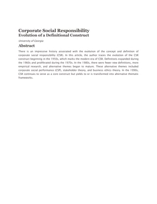 Top of Form<br />Bottom of Form<br />Expand+<br />Corporate Social Responsibility<br />Evolution of a Definitional Construct<br />University of Georgia<br />Abstract<br />There is an impressive history associated with the evolution of the concept and definition of corporate social responsibility (CSR). In this article, the author traces the evolution of the CSR construct beginning in the 1950s, which marks the modern era of CSR. Definitions expanded during the 1960s and proliferated during the 1970s. In the 1980s, there were fewer new definitions, more empirical research, and alternative themes began to mature. These alternative themes included corporate social performance (CSP), stakeholder theory, and business ethics theory. In the 1990s, CSR continues to serve as a core construct but yields to or is transformed into alternative thematic frameworks. <br />