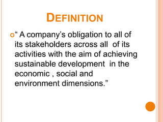 DEFINITION
“ A company’s obligation to all of
its stakeholders across all of its
activities with the aim of achieving
sustainable development in the
economic , social and
environment dimensions.”
 
