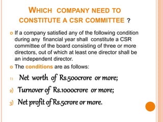 WHICH COMPANY NEED TO
CONSTITUTE A CSR COMMITTEE ?
 If a company satisfied any of the following condition
during any financial year shall constitute a CSR
committee of the board consisting of three or more
directors, out of which at least one director shall be
an independent director.
 The conditions are as follows:
1) Net worth of Rs.500crore or more;
2) Turnover of Rs.1000crore or more;
3) Net profit of Rs.5crore or more.
 