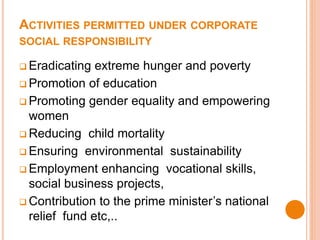 ACTIVITIES PERMITTED UNDER CORPORATE
SOCIAL RESPONSIBILITY
 Eradicating extreme hunger and poverty
 Promotion of education
 Promoting gender equality and empowering
women
 Reducing child mortality
 Ensuring environmental sustainability
 Employment enhancing vocational skills,
social business projects,
 Contribution to the prime minister’s national
relief fund etc,..
 