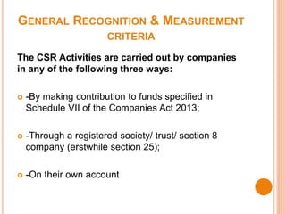 GENERAL RECOGNITION & MEASUREMENT
CRITERIA
The CSR Activities are carried out by companies
in any of the following three ways:
 -By making contribution to funds specified in
Schedule VII of the Companies Act 2013;
 -Through a registered society/ trust/ section 8
company (erstwhile section 25);
 -On their own account
 