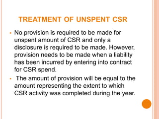 TREATMENT OF UNSPENT CSR
 No provision is required to be made for
unspent amount of CSR and only a
disclosure is required to be made. However,
provision needs to be made when a liability
has been incurred by entering into contract
for CSR spend.
 The amount of provision will be equal to the
amount representing the extent to which
CSR activity was completed during the year.
 