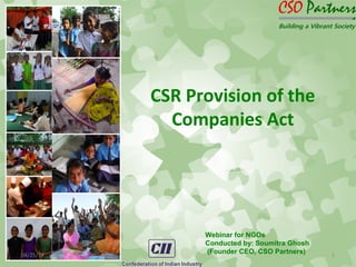 CSR Provision of the
Companies Act
04/25/14 1
Webinar for NGOs
Conducted by: Soumitra Ghosh
(Founder CEO, CSO Partners)
 