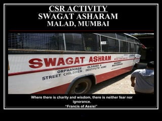 CSR ACTIVITY
SWAGAT ASHARAM
MALAD, MUMBAI

Where there is charity and wisdom, there is neither fear nor
ignorance.
“Francis of Assisi”
-

 