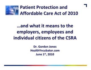 Patient Protection and 
   Affordable Care Act of 2010
   Affordable Care Act of 2010

  …and what it means to the
  employers, employees and 
      l            l         d
individual citizens of the CSRA 
individual citizens of the CSRA
          Dr. Gordon Jones
        HealthYncubator.com
           June 1st, 2010
 