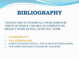 BIBLIOGRAPHY
I WOULD LIKE TO THANKS ALL THOSE SORCES BY
VIRTUE OF WHICH I AM ABLE TO COMPLETE MY
PROGECT WORK AS WELL AS MY FILE WORK:
1. www.google.co.in
2. www.wikipedea.com
3. COMPUTER SCIENCE WITH C++ FOR CLASS XII-BY SUMITA ARORA
4. OUR COMPUTER SCIENCE TEACHER MR. S.R JHAVERI
 