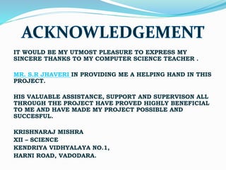 IT WOULD BE MY UTMOST PLEASURE TO EXPRESS MY
SINCERE THANKS TO MY COMPUTER SCIENCE TEACHER .
MR. S.R JHAVERI IN PROVIDING ME A HELPING HAND IN THIS
PROJECT.
HIS VALUABLE ASSISTANCE, SUPPORT AND SUPERVISON ALL
THROUGH THE PROJECT HAVE PROVED HIGHLY BENEFICIAL
TO ME AND HAVE MADE MY PROJECT POSSIBLE AND
SUCCESFUL.
KRISHNARAJ MISHRA
XII – SCIENCE
KENDRIYA VIDHYALAYA NO.1,
HARNI ROAD, VADODARA.
 
