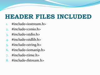 1. #include<iostream.h>
2. #include<conio.h>
3. #include<stdio.h>
4. #include<stdlib.h>
5. #include<string.h>
6. #include<iomanip.h>
7. #include<time.h>
8. #include<fstream.h>
HEADER FILES INCLUDED
 
