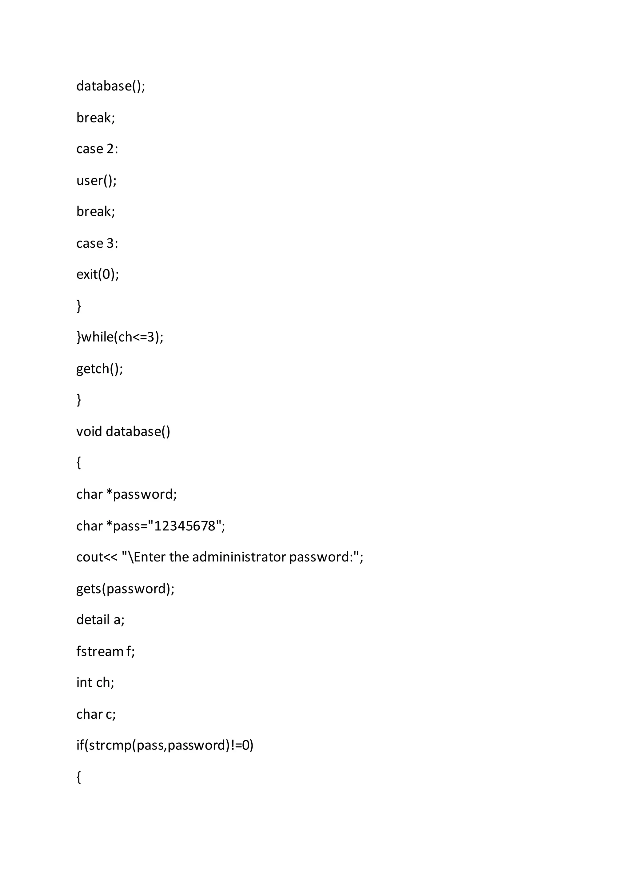database();
break;
case 2:
user();
break;
case 3:
exit(0);
}
}while(ch<=3);
getch();
}
void database()
{
char *password;
char *pass="12345678";
cout<< "Enter the admininistrator password:";
gets(password);
detail a;
fstreamf;
int ch;
char c;
if(strcmp(pass,password)!=0)
{
 