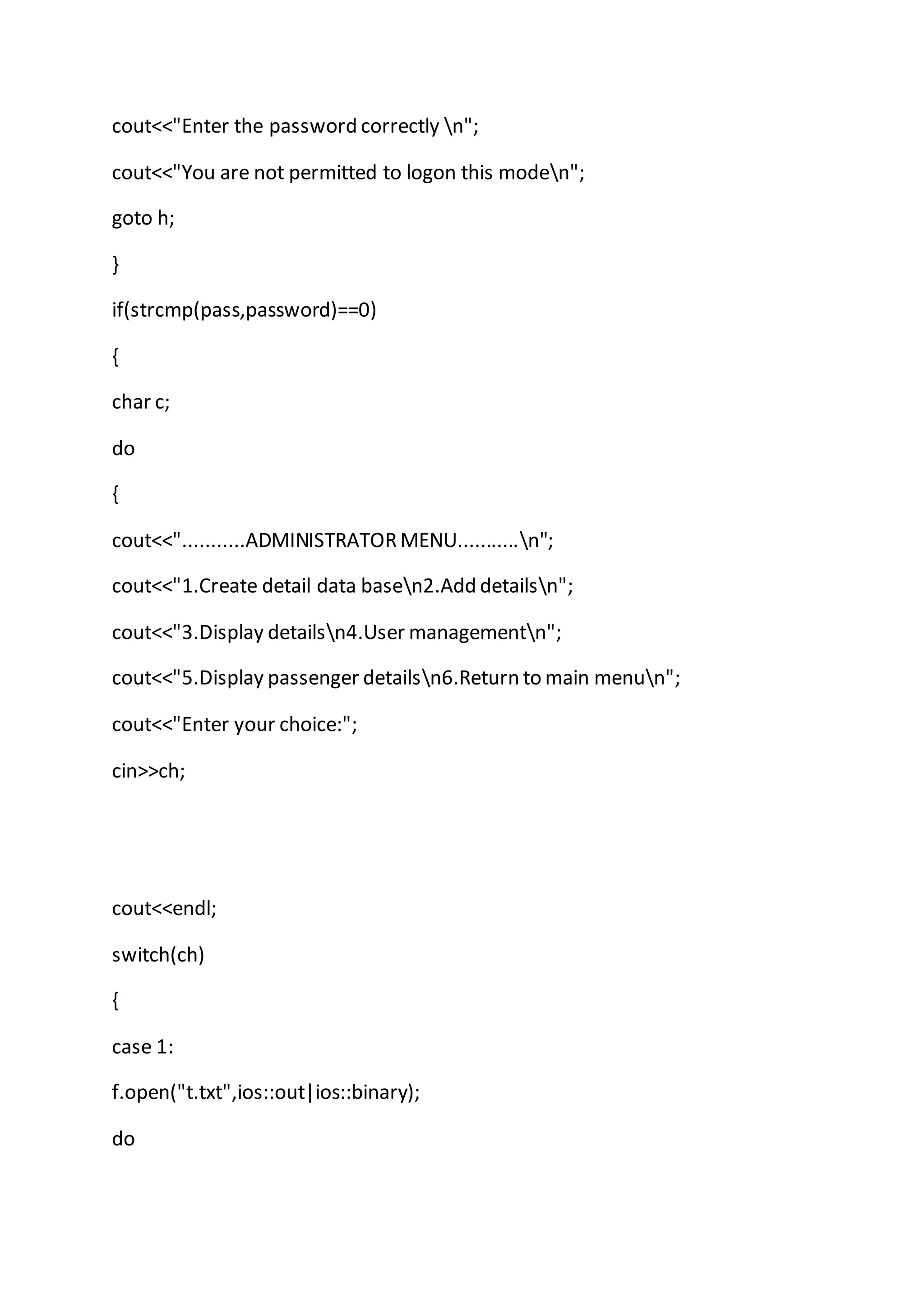 cout<<"Enter the password correctly n";
cout<<"You are not permitted to logon this moden";
goto h;
}
if(strcmp(pass,password)==0)
{
char c;
do
{
cout<<"...........ADMINISTRATORMENU...........n";
cout<<"1.Create detail data basen2.Add detailsn";
cout<<"3.Display detailsn4.User managementn";
cout<<"5.Display passenger detailsn6.Return to main menun";
cout<<"Enter your choice:";
cin>>ch;
cout<<endl;
switch(ch)
{
case 1:
f.open("t.txt",ios::out|ios::binary);
do
 
