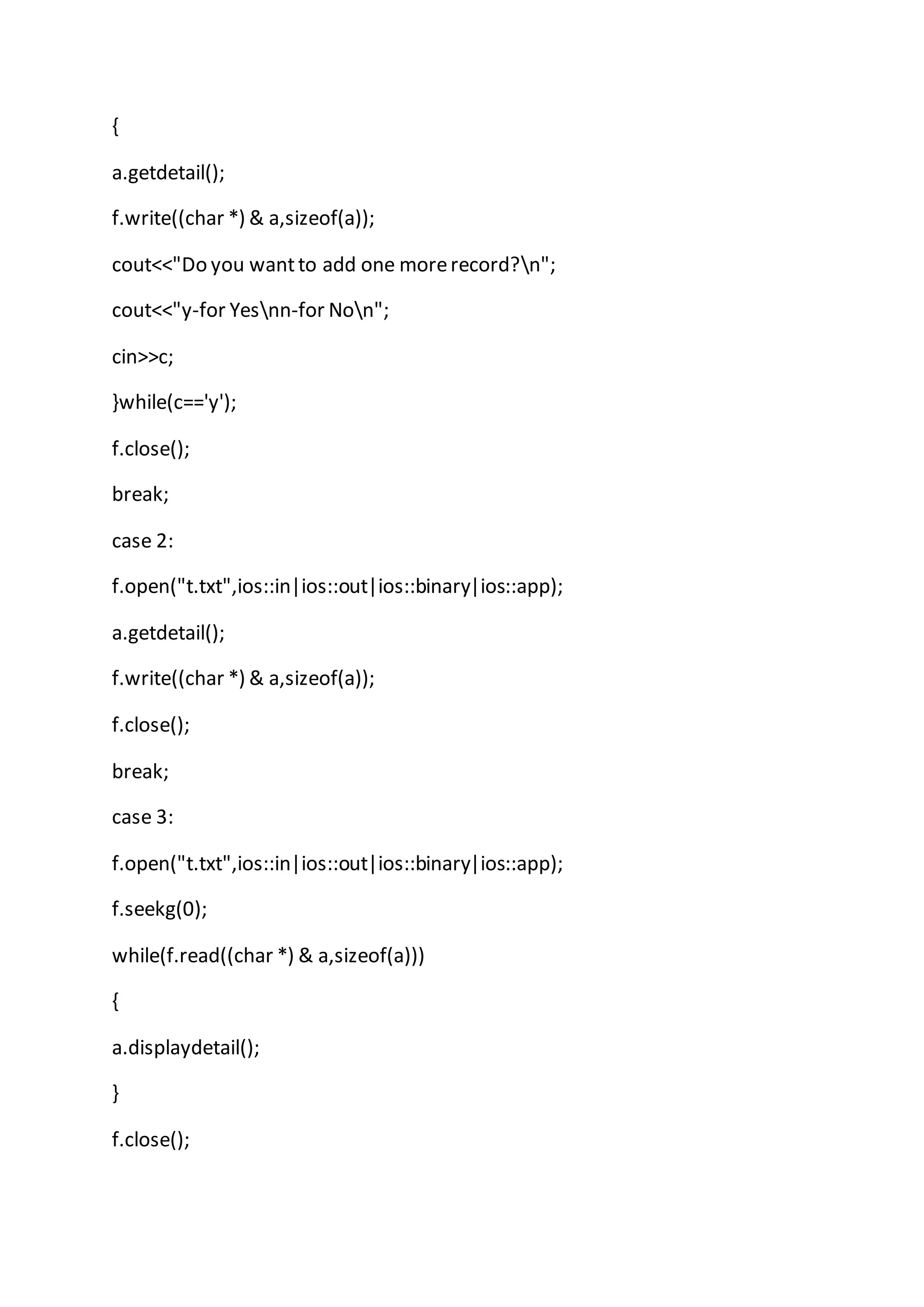 {
a.getdetail();
f.write((char *) & a,sizeof(a));
cout<<"Do you wantto add one morerecord?n";
cout<<"y-for Yesnn-for Non";
cin>>c;
}while(c=='y');
f.close();
break;
case 2:
f.open("t.txt",ios::in|ios::out|ios::binary|ios::app);
a.getdetail();
f.write((char *) & a,sizeof(a));
f.close();
break;
case 3:
f.open("t.txt",ios::in|ios::out|ios::binary|ios::app);
f.seekg(0);
while(f.read((char *) & a,sizeof(a)))
{
a.displaydetail();
}
f.close();
 