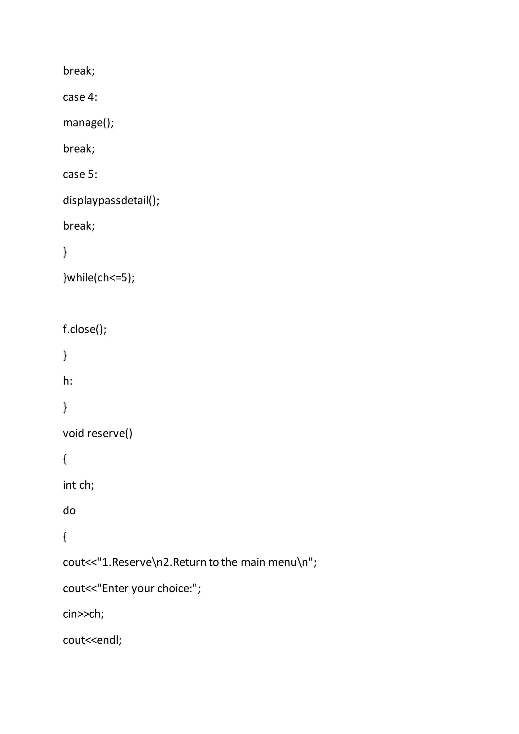 break;
case 4:
manage();
break;
case 5:
displaypassdetail();
break;
}
}while(ch<=5);
f.close();
}
h:
}
void reserve()
{
int ch;
do
{
cout<<"1.Reserven2.Return to the main menun";
cout<<"Enter your choice:";
cin>>ch;
cout<<endl;
 