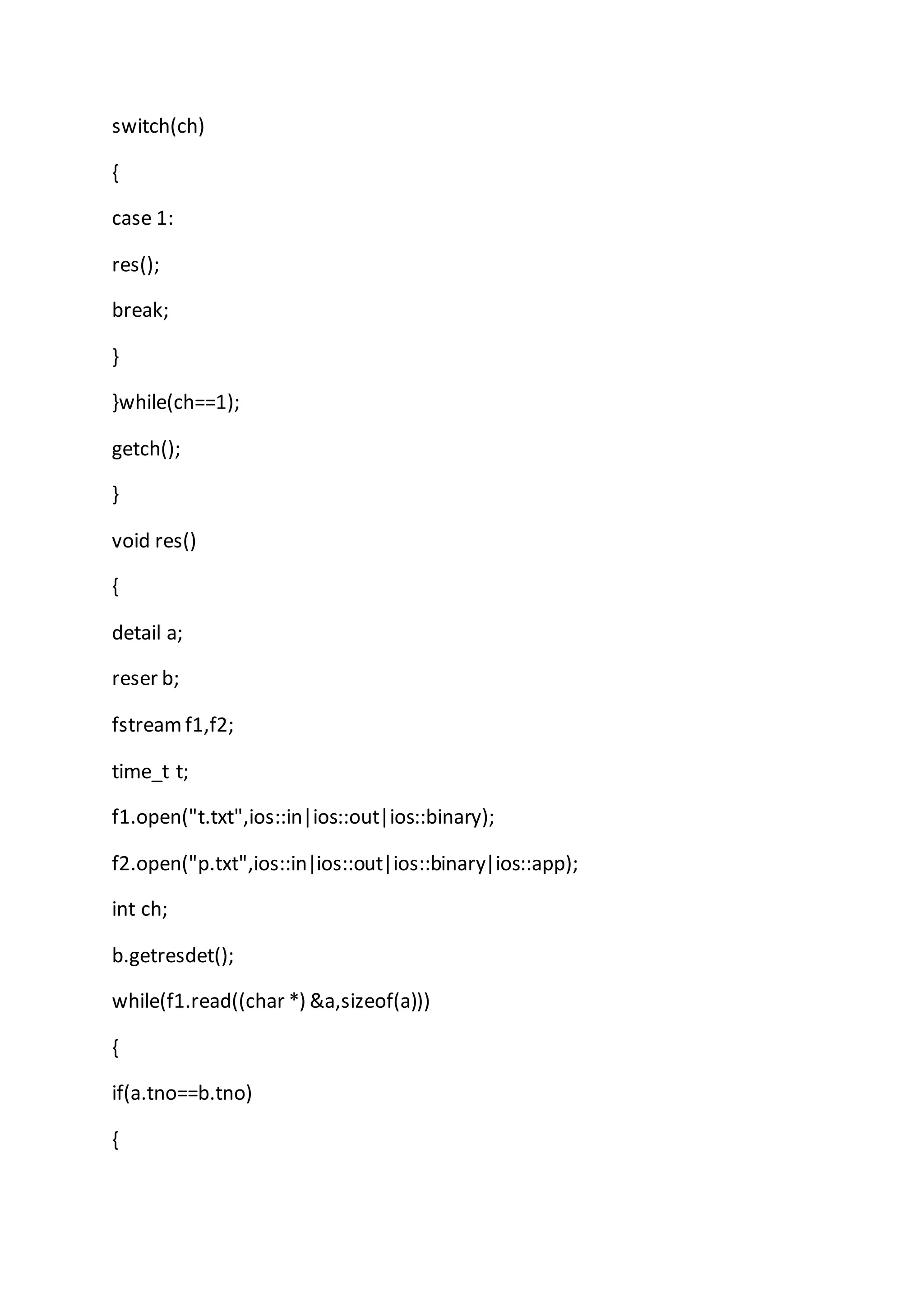 switch(ch)
{
case 1:
res();
break;
}
}while(ch==1);
getch();
}
void res()
{
detail a;
reser b;
fstreamf1,f2;
time_t t;
f1.open("t.txt",ios::in|ios::out|ios::binary);
f2.open("p.txt",ios::in|ios::out|ios::binary|ios::app);
int ch;
b.getresdet();
while(f1.read((char *) &a,sizeof(a)))
{
if(a.tno==b.tno)
{
 