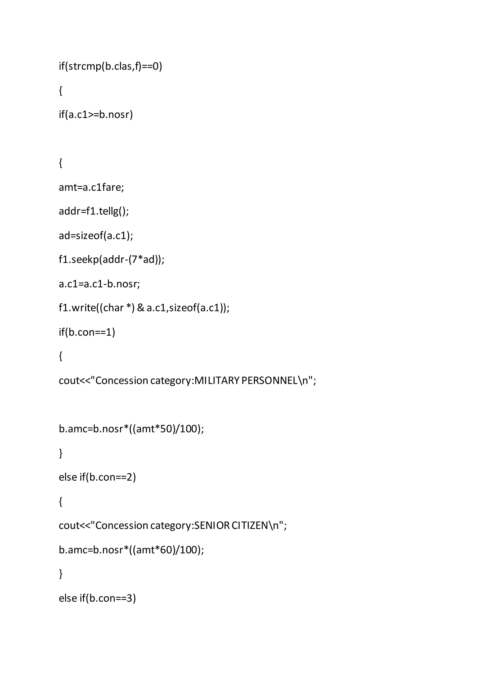 if(strcmp(b.clas,f)==0)
{
if(a.c1>=b.nosr)
{
amt=a.c1fare;
addr=f1.tellg();
ad=sizeof(a.c1);
f1.seekp(addr-(7*ad));
a.c1=a.c1-b.nosr;
f1.write((char *) & a.c1,sizeof(a.c1));
if(b.con==1)
{
cout<<"Concession category:MILITARYPERSONNELn";
b.amc=b.nosr*((amt*50)/100);
}
else if(b.con==2)
{
cout<<"Concession category:SENIORCITIZENn";
b.amc=b.nosr*((amt*60)/100);
}
else if(b.con==3)
 
