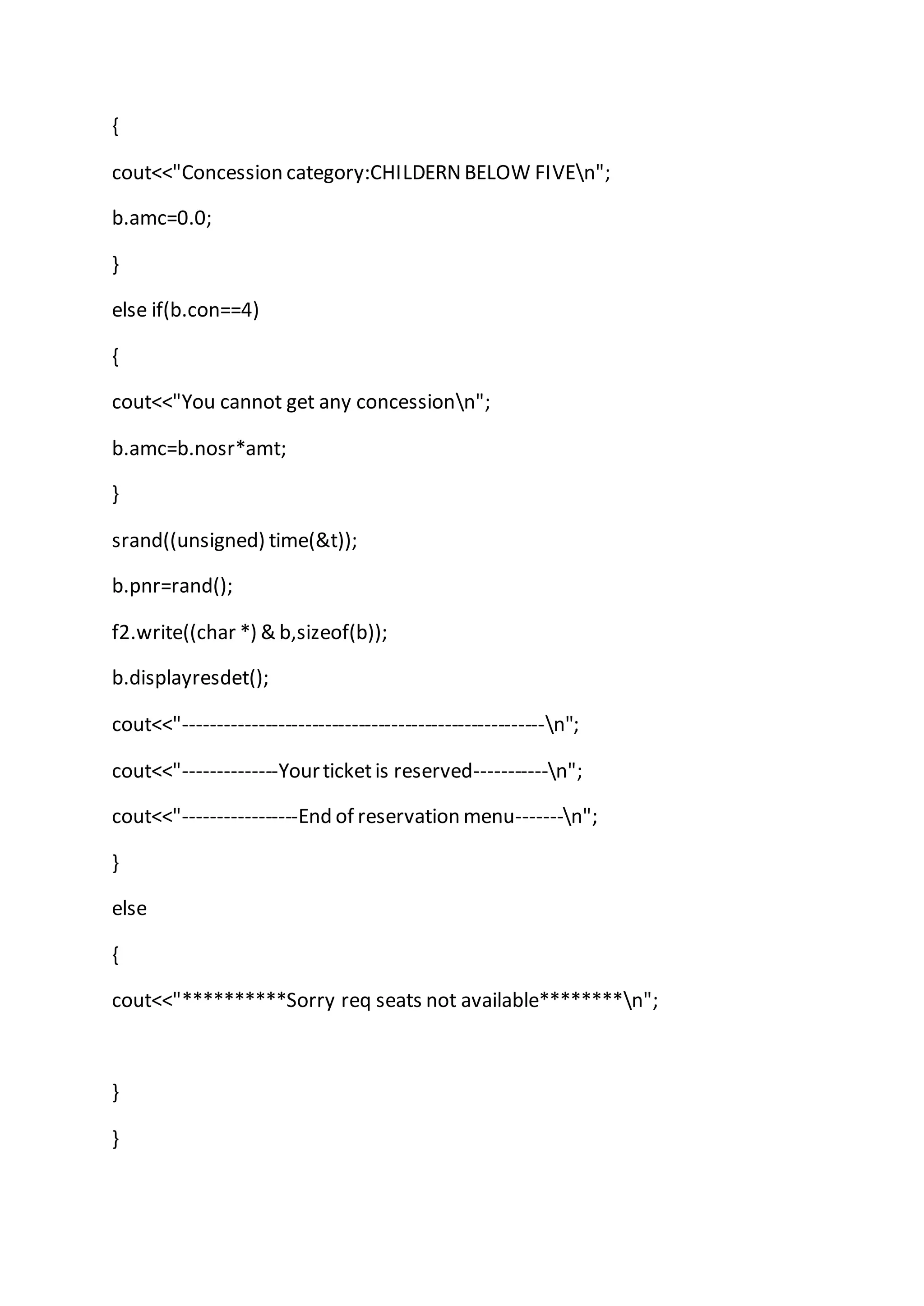 {
cout<<"Concession category:CHILDERNBELOW FIVEn";
b.amc=0.0;
}
else if(b.con==4)
{
cout<<"You cannot get any concessionn";
b.amc=b.nosr*amt;
}
srand((unsigned) time(&t));
b.pnr=rand();
f2.write((char *) & b,sizeof(b));
b.displayresdet();
cout<<"------------------------------------------------------n";
cout<<"--------------Yourticketis reserved-----------n";
cout<<"-----------------End of reservation menu-------n";
}
else
{
cout<<"**********Sorry req seats not available********n";
}
}
 