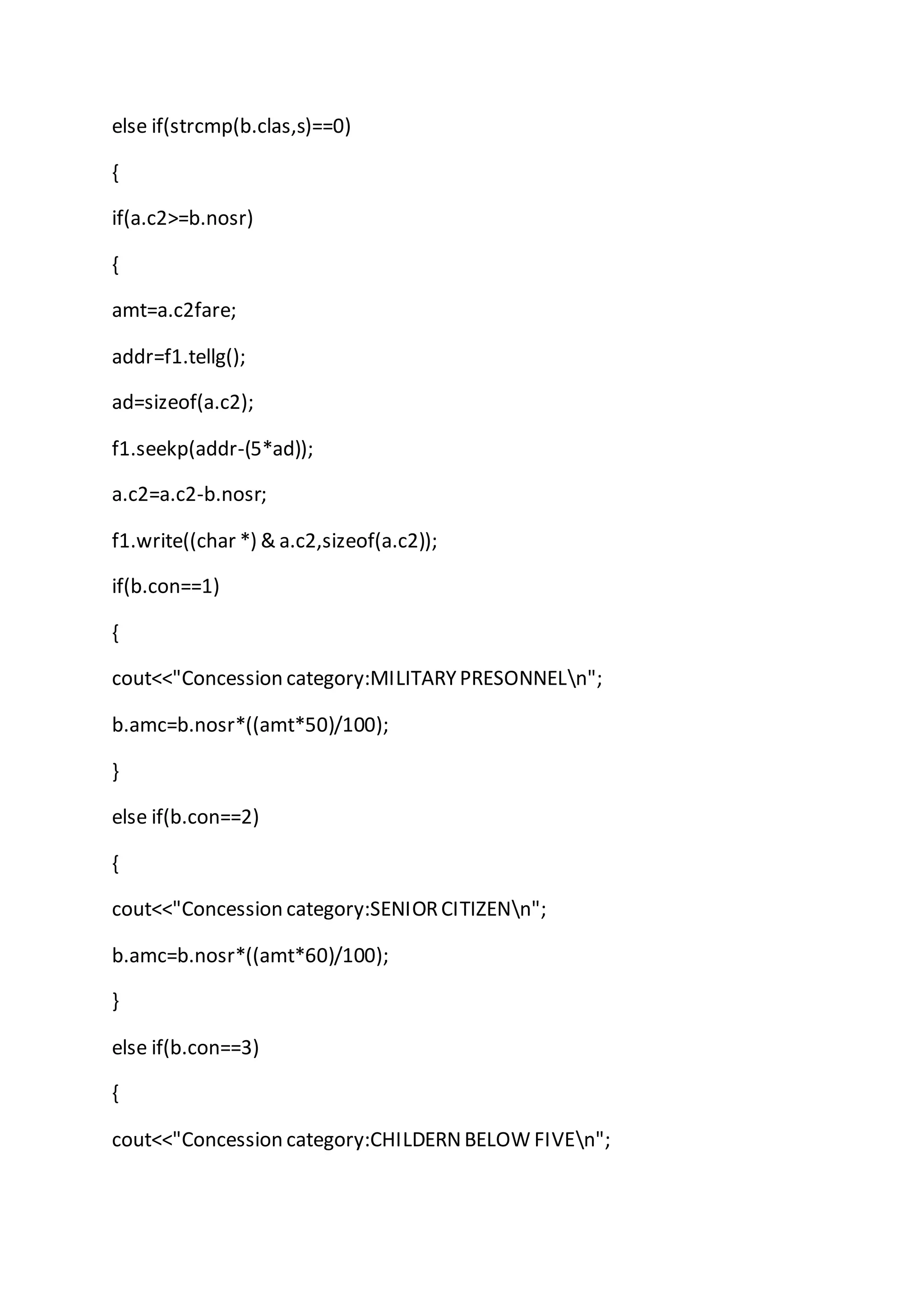 else if(strcmp(b.clas,s)==0)
{
if(a.c2>=b.nosr)
{
amt=a.c2fare;
addr=f1.tellg();
ad=sizeof(a.c2);
f1.seekp(addr-(5*ad));
a.c2=a.c2-b.nosr;
f1.write((char *) & a.c2,sizeof(a.c2));
if(b.con==1)
{
cout<<"Concession category:MILITARYPRESONNELn";
b.amc=b.nosr*((amt*50)/100);
}
else if(b.con==2)
{
cout<<"Concession category:SENIORCITIZENn";
b.amc=b.nosr*((amt*60)/100);
}
else if(b.con==3)
{
cout<<"Concession category:CHILDERNBELOW FIVEn";
 