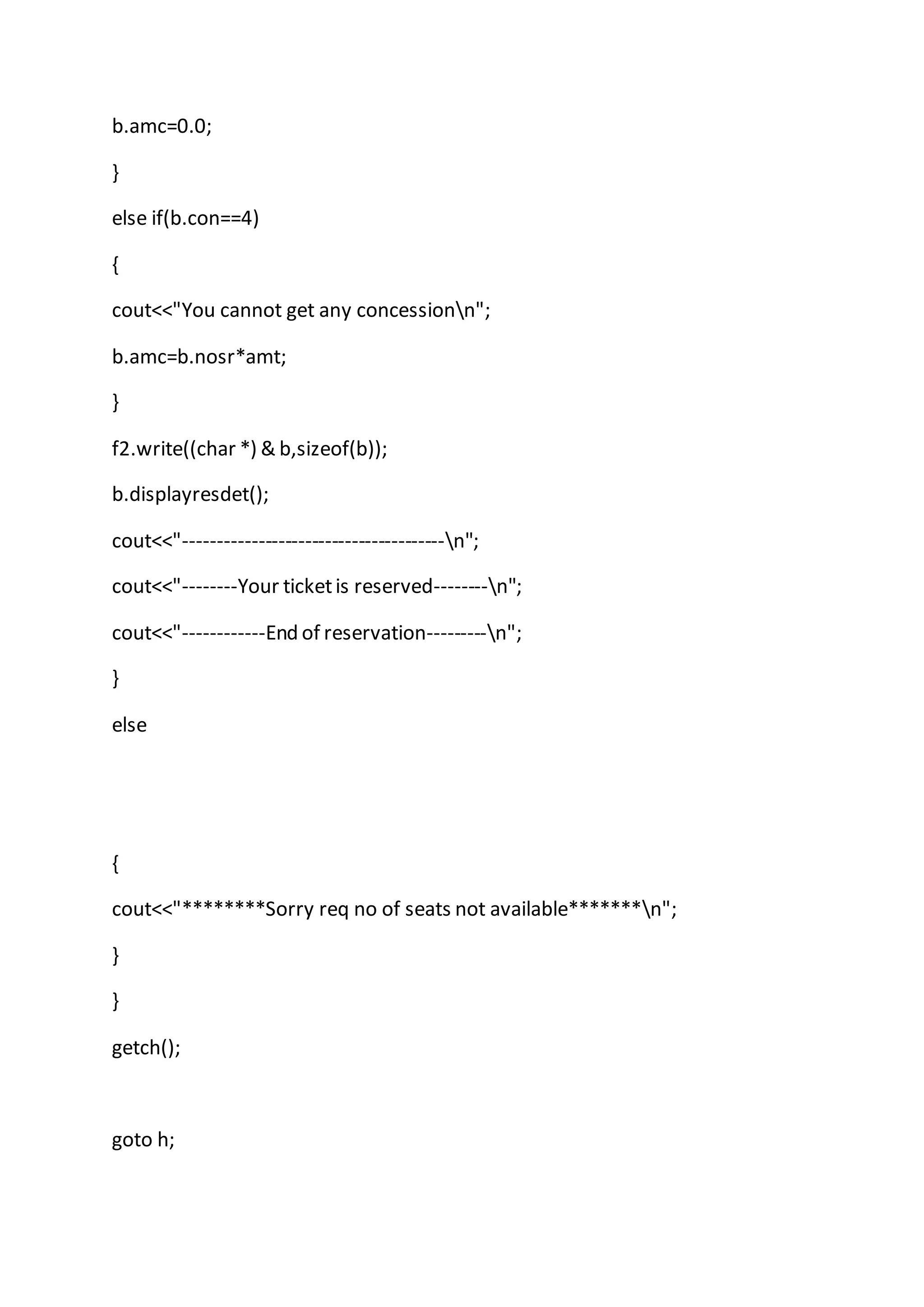 b.amc=0.0;
}
else if(b.con==4)
{
cout<<"You cannot get any concessionn";
b.amc=b.nosr*amt;
}
f2.write((char *) & b,sizeof(b));
b.displayresdet();
cout<<"---------------------------------------n";
cout<<"--------Your ticketis reserved--------n";
cout<<"------------End of reservation---------n";
}
else
{
cout<<"********Sorry req no of seats not available*******n";
}
}
getch();
goto h;
 