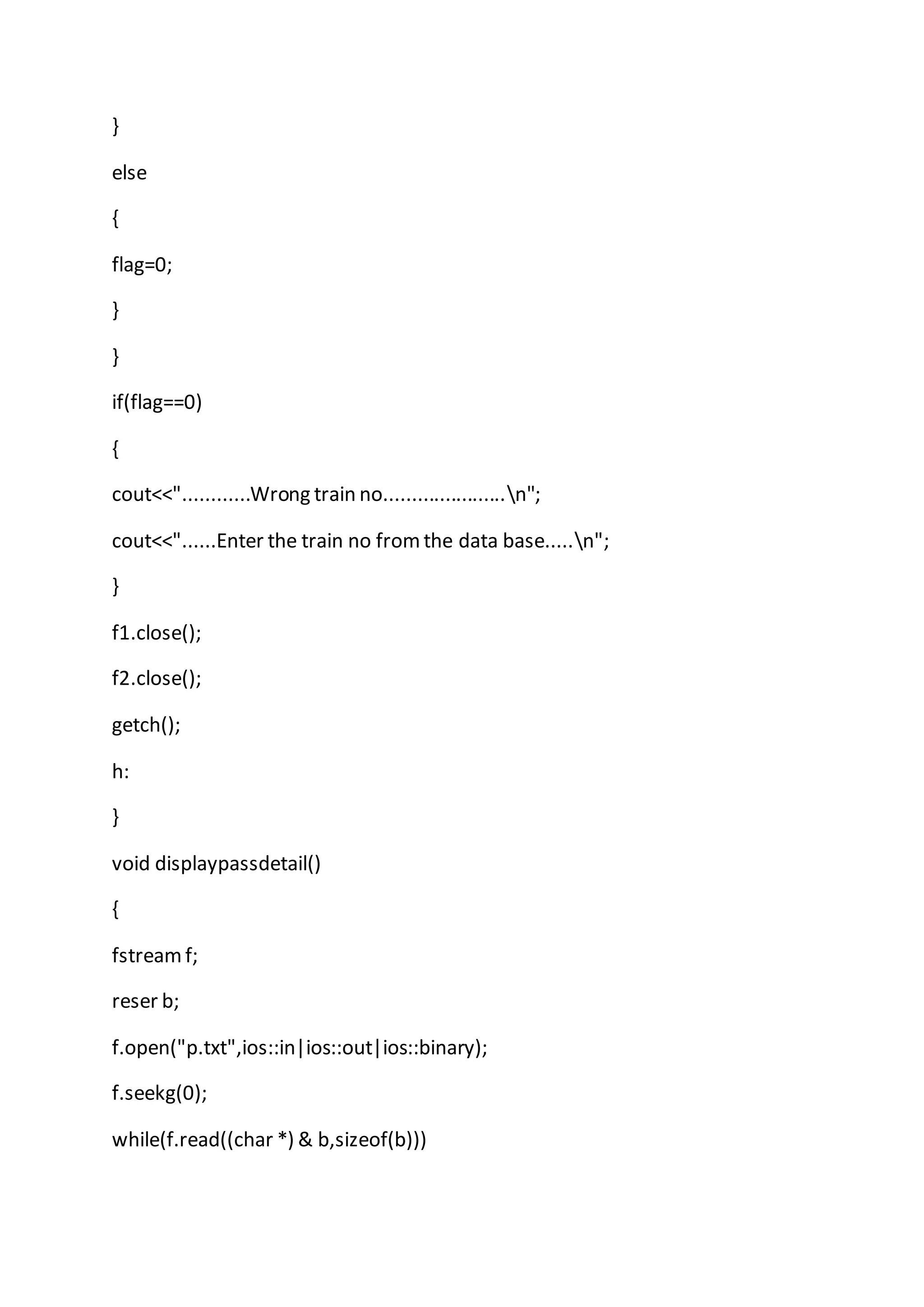 }
else
{
flag=0;
}
}
if(flag==0)
{
cout<<"............Wrong train no......................n";
cout<<"......Enter the train no from the data base.....n";
}
f1.close();
f2.close();
getch();
h:
}
void displaypassdetail()
{
fstreamf;
reser b;
f.open("p.txt",ios::in|ios::out|ios::binary);
f.seekg(0);
while(f.read((char *) & b,sizeof(b)))
 