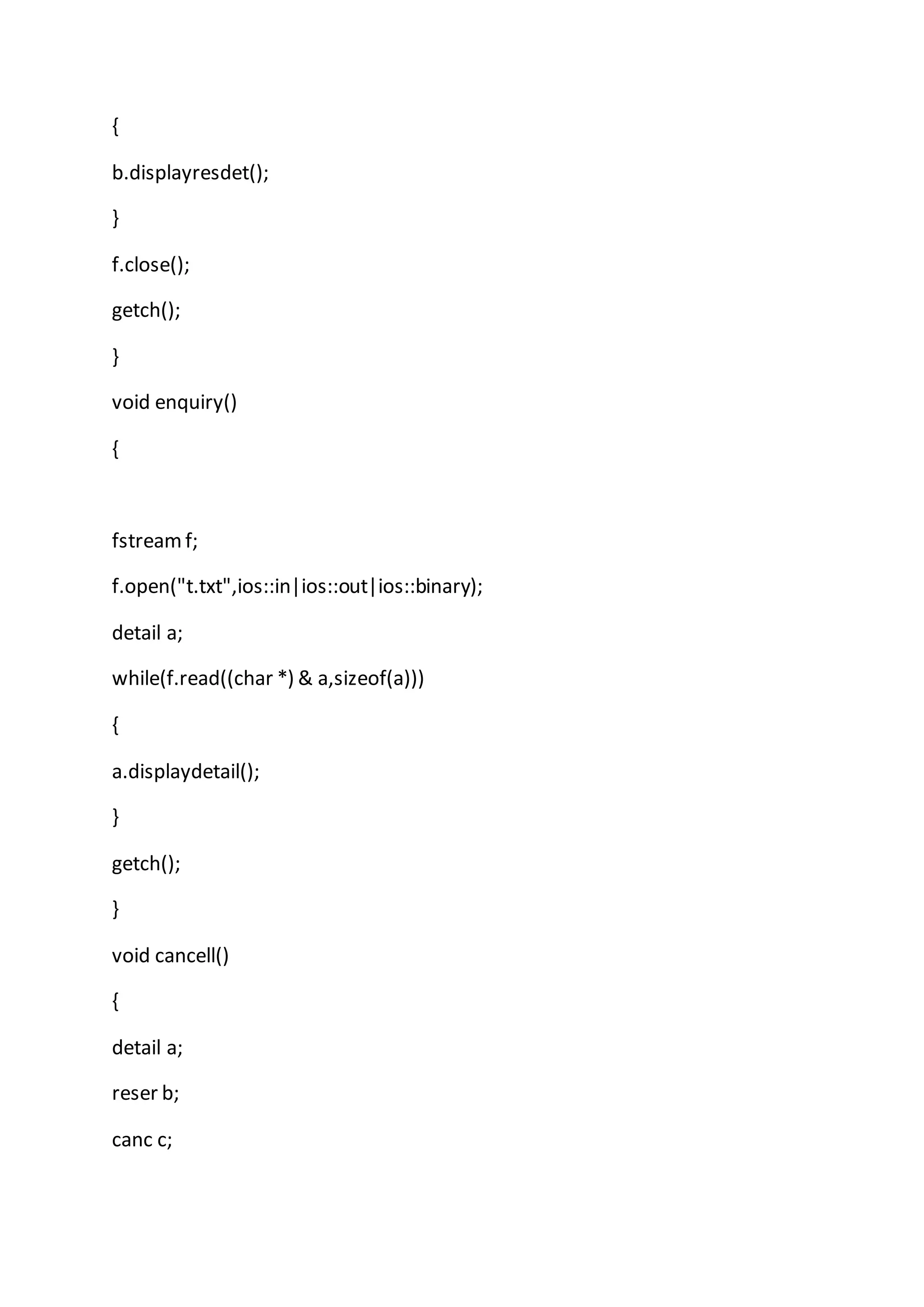 {
b.displayresdet();
}
f.close();
getch();
}
void enquiry()
{
fstreamf;
f.open("t.txt",ios::in|ios::out|ios::binary);
detail a;
while(f.read((char *) & a,sizeof(a)))
{
a.displaydetail();
}
getch();
}
void cancell()
{
detail a;
reser b;
canc c;
 
