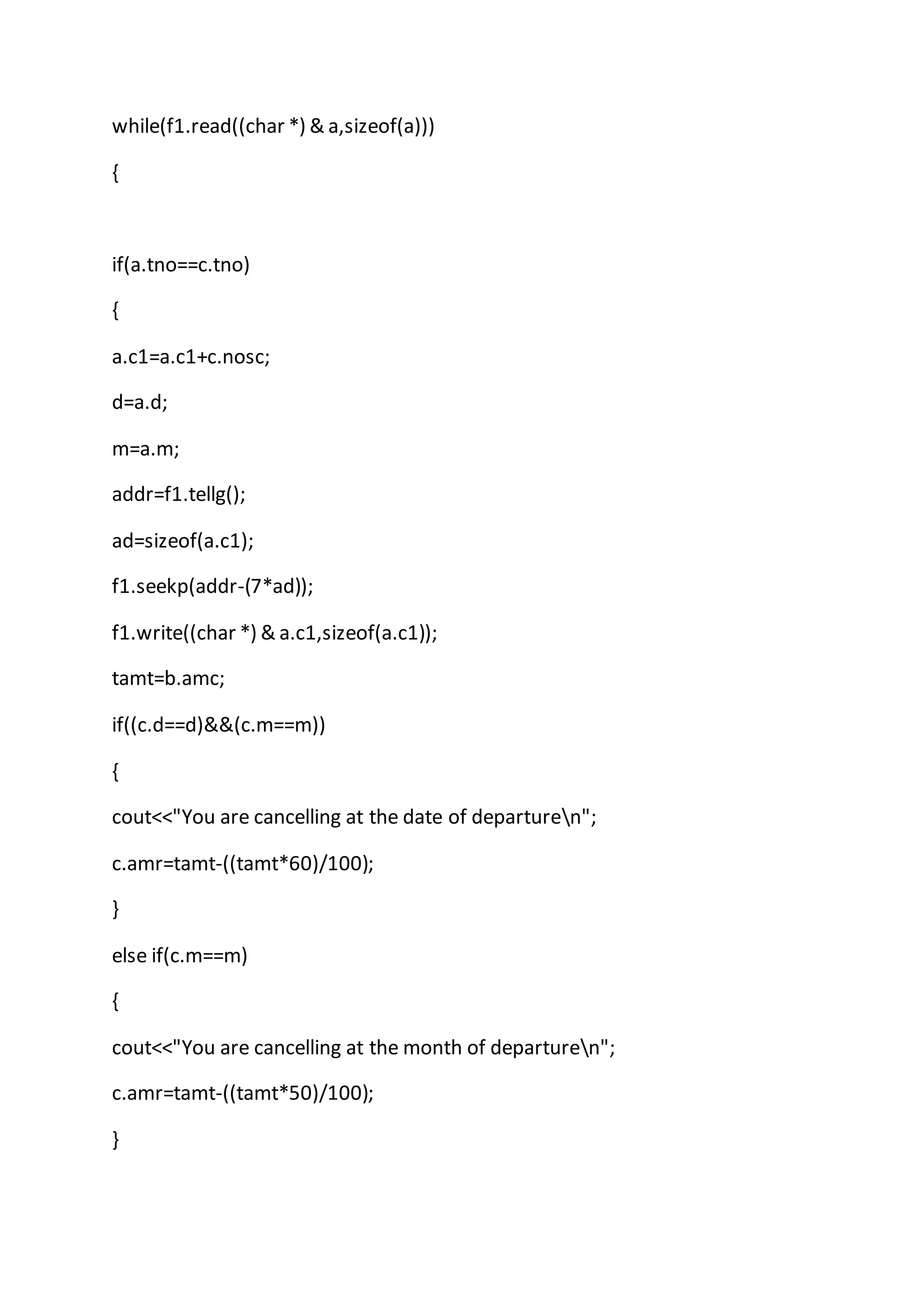 while(f1.read((char *) & a,sizeof(a)))
{
if(a.tno==c.tno)
{
a.c1=a.c1+c.nosc;
d=a.d;
m=a.m;
addr=f1.tellg();
ad=sizeof(a.c1);
f1.seekp(addr-(7*ad));
f1.write((char *) & a.c1,sizeof(a.c1));
tamt=b.amc;
if((c.d==d)&&(c.m==m))
{
cout<<"You are cancelling at the date of departuren";
c.amr=tamt-((tamt*60)/100);
}
else if(c.m==m)
{
cout<<"You are cancelling at the month of departuren";
c.amr=tamt-((tamt*50)/100);
}
 