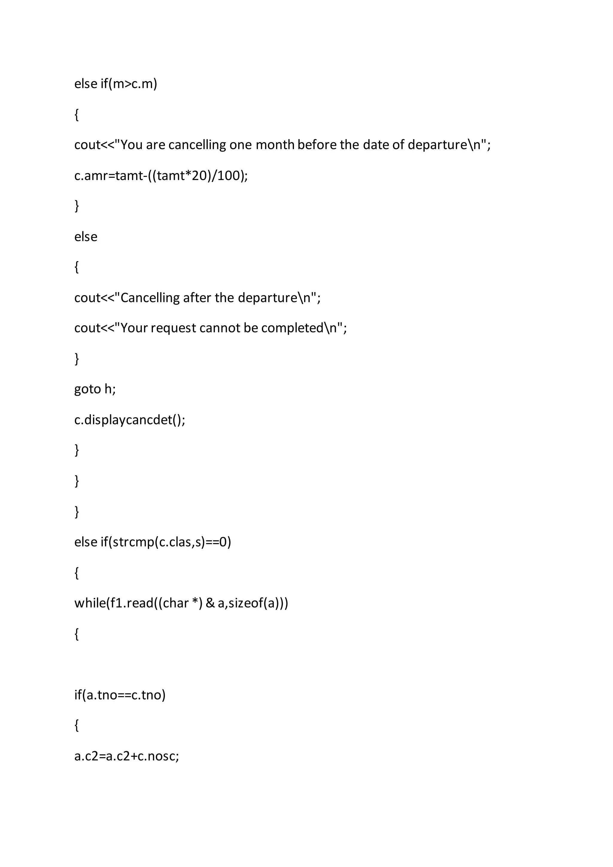 else if(m>c.m)
{
cout<<"You are cancelling one month before the date of departuren";
c.amr=tamt-((tamt*20)/100);
}
else
{
cout<<"Cancelling after the departuren";
cout<<"Your request cannot be completedn";
}
goto h;
c.displaycancdet();
}
}
}
else if(strcmp(c.clas,s)==0)
{
while(f1.read((char *) & a,sizeof(a)))
{
if(a.tno==c.tno)
{
a.c2=a.c2+c.nosc;
 