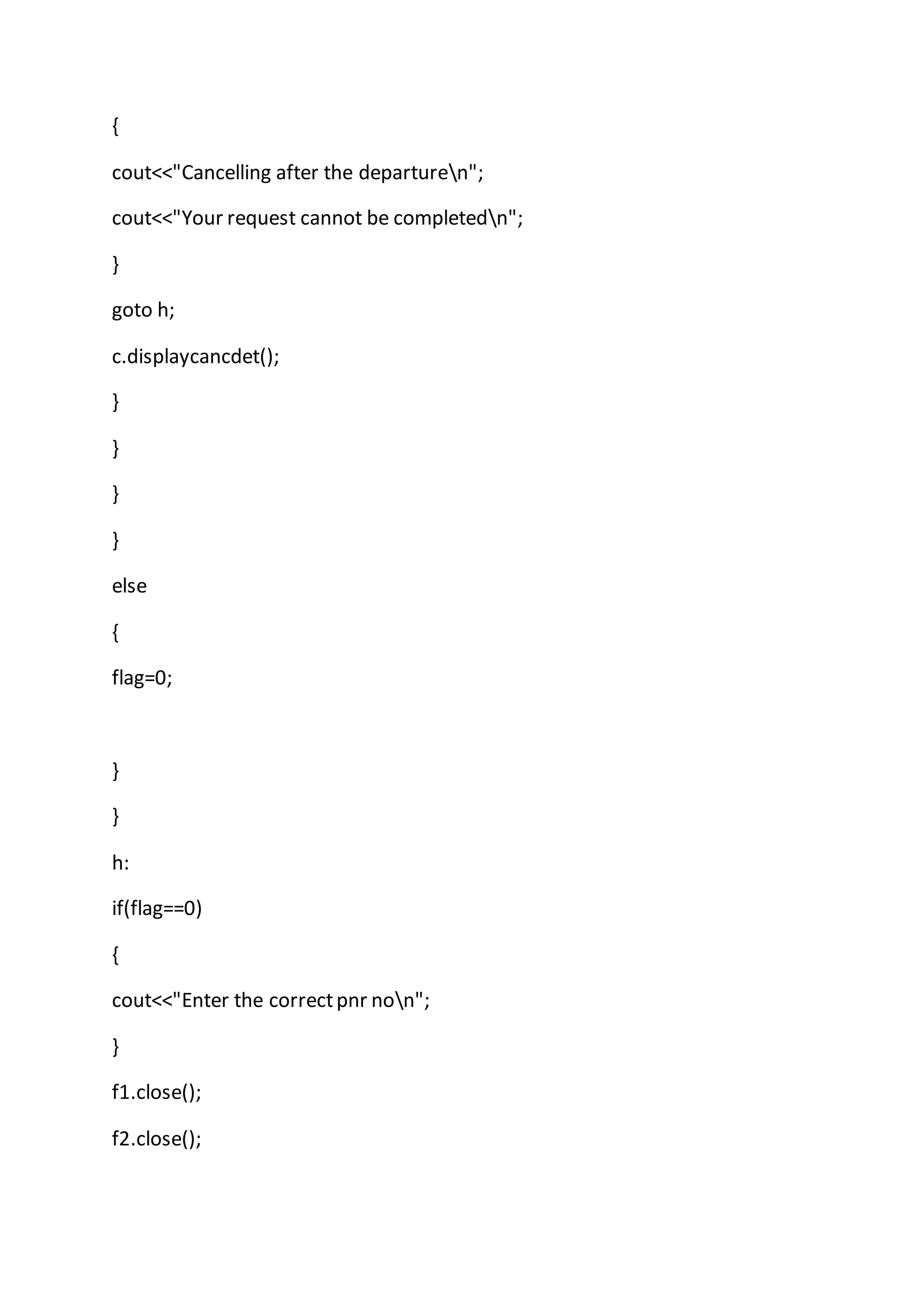 {
cout<<"Cancelling after the departuren";
cout<<"Your request cannot be completedn";
}
goto h;
c.displaycancdet();
}
}
}
}
else
{
flag=0;
}
}
h:
if(flag==0)
{
cout<<"Enter the correctpnr non";
}
f1.close();
f2.close();
 
