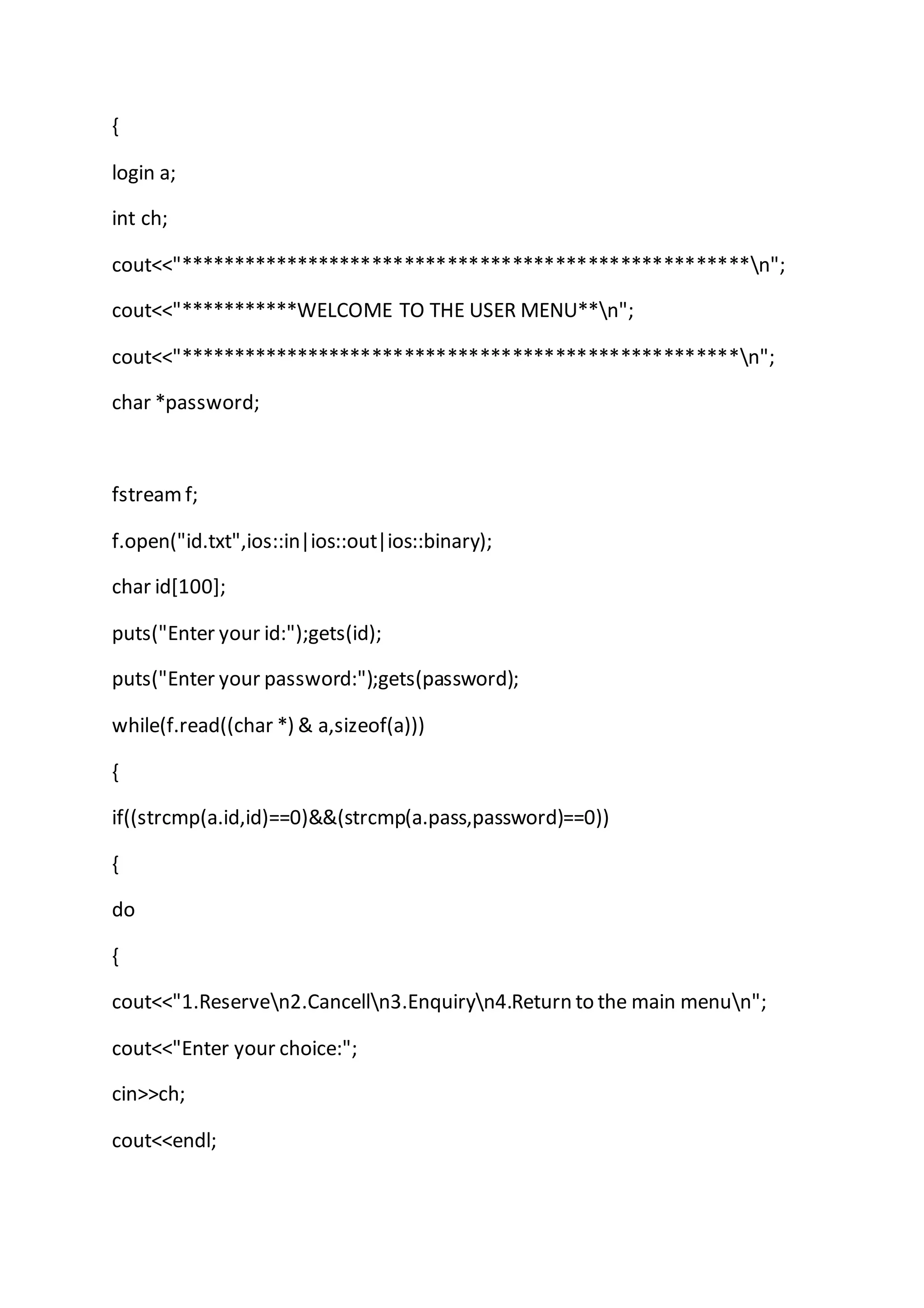{
login a;
int ch;
cout<<"*****************************************************n";
cout<<"***********WELCOME TO THE USER MENU**n";
cout<<"****************************************************n";
char *password;
fstreamf;
f.open("id.txt",ios::in|ios::out|ios::binary);
char id[100];
puts("Enter your id:");gets(id);
puts("Enter your password:");gets(password);
while(f.read((char *) & a,sizeof(a)))
{
if((strcmp(a.id,id)==0)&&(strcmp(a.pass,password)==0))
{
do
{
cout<<"1.Reserven2.Cancelln3.Enquiryn4.Return to the main menun";
cout<<"Enter your choice:";
cin>>ch;
cout<<endl;
 