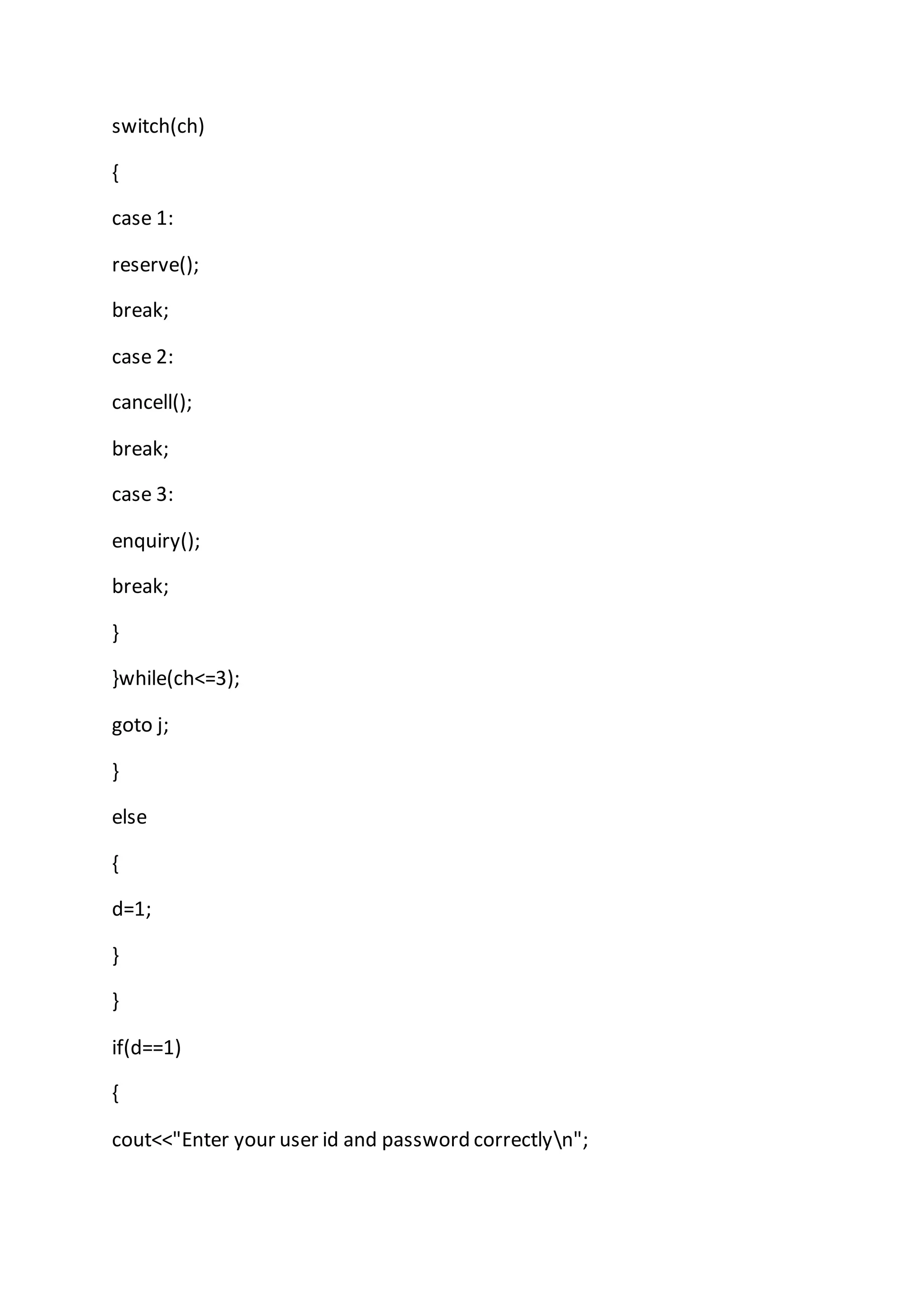switch(ch)
{
case 1:
reserve();
break;
case 2:
cancell();
break;
case 3:
enquiry();
break;
}
}while(ch<=3);
goto j;
}
else
{
d=1;
}
}
if(d==1)
{
cout<<"Enter your user id and password correctlyn";
 