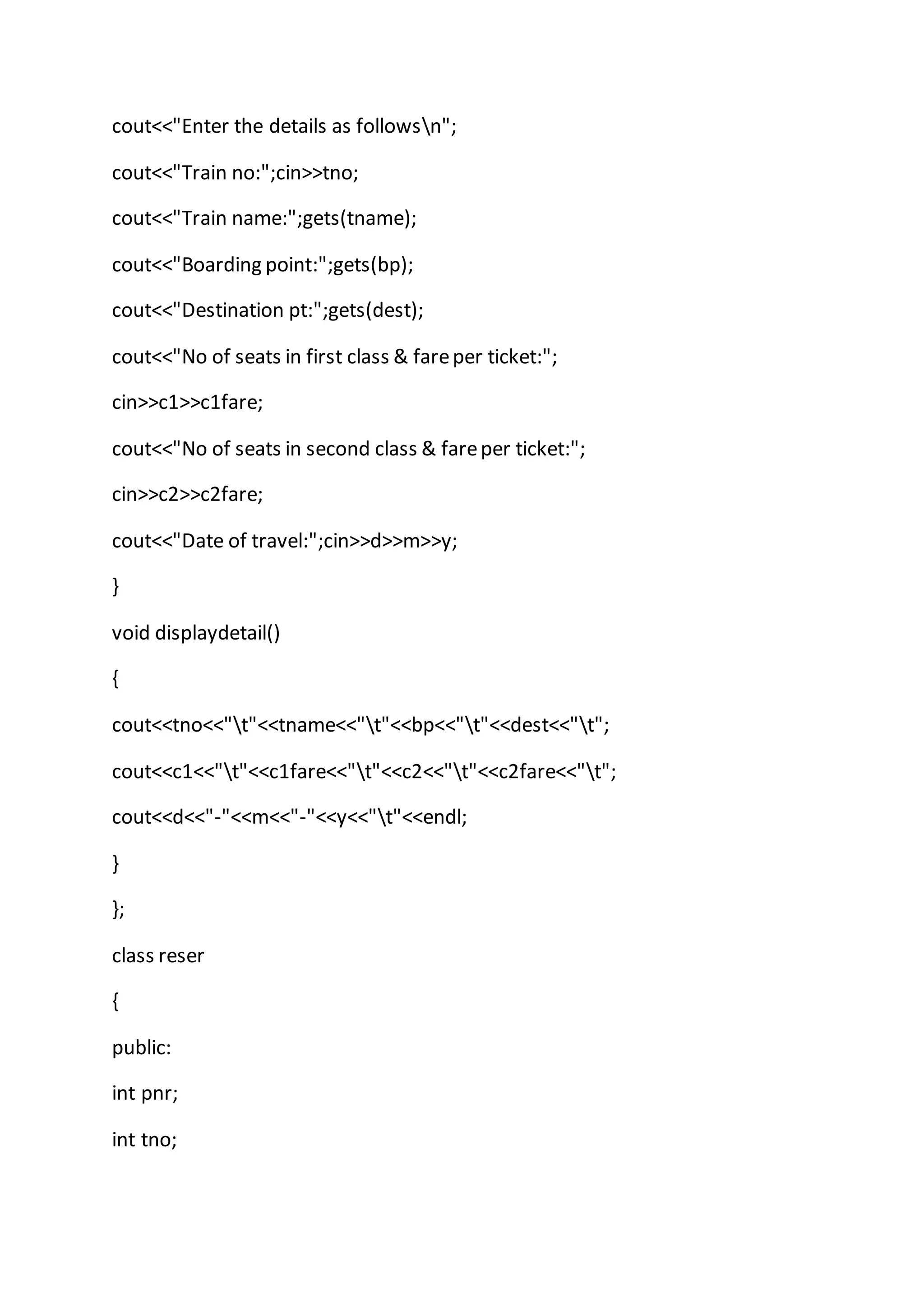 cout<<"Enter the details as followsn";
cout<<"Train no:";cin>>tno;
cout<<"Train name:";gets(tname);
cout<<"Boarding point:";gets(bp);
cout<<"Destination pt:";gets(dest);
cout<<"No of seats in first class & fareper ticket:";
cin>>c1>>c1fare;
cout<<"No of seats in second class & fareper ticket:";
cin>>c2>>c2fare;
cout<<"Date of travel:";cin>>d>>m>>y;
}
void displaydetail()
{
cout<<tno<<"t"<<tname<<"t"<<bp<<"t"<<dest<<"t";
cout<<c1<<"t"<<c1fare<<"t"<<c2<<"t"<<c2fare<<"t";
cout<<d<<"-"<<m<<"-"<<y<<"t"<<endl;
}
};
class reser
{
public:
int pnr;
int tno;
 