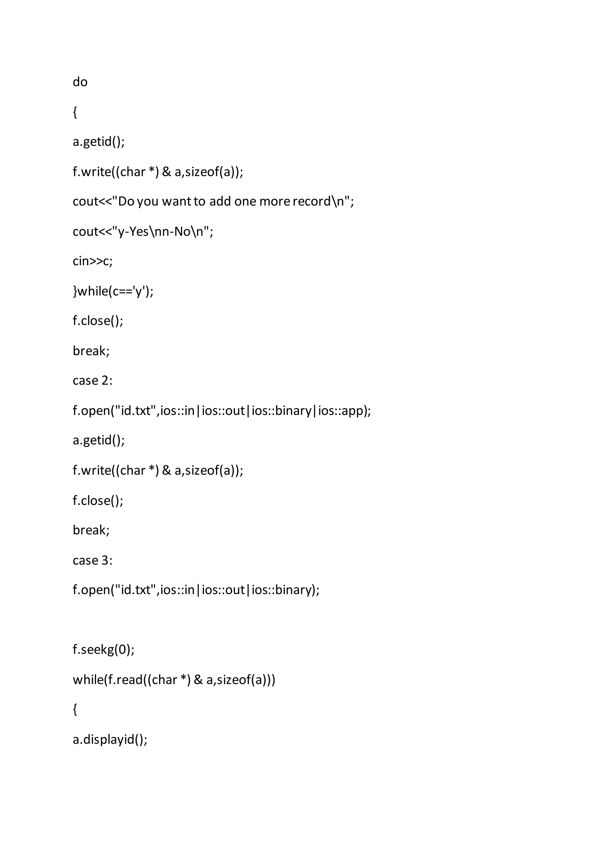do
{
a.getid();
f.write((char *) & a,sizeof(a));
cout<<"Do you wantto add one morerecordn";
cout<<"y-Yesnn-Non";
cin>>c;
}while(c=='y');
f.close();
break;
case 2:
f.open("id.txt",ios::in|ios::out|ios::binary|ios::app);
a.getid();
f.write((char *) & a,sizeof(a));
f.close();
break;
case 3:
f.open("id.txt",ios::in|ios::out|ios::binary);
f.seekg(0);
while(f.read((char *) & a,sizeof(a)))
{
a.displayid();
 
