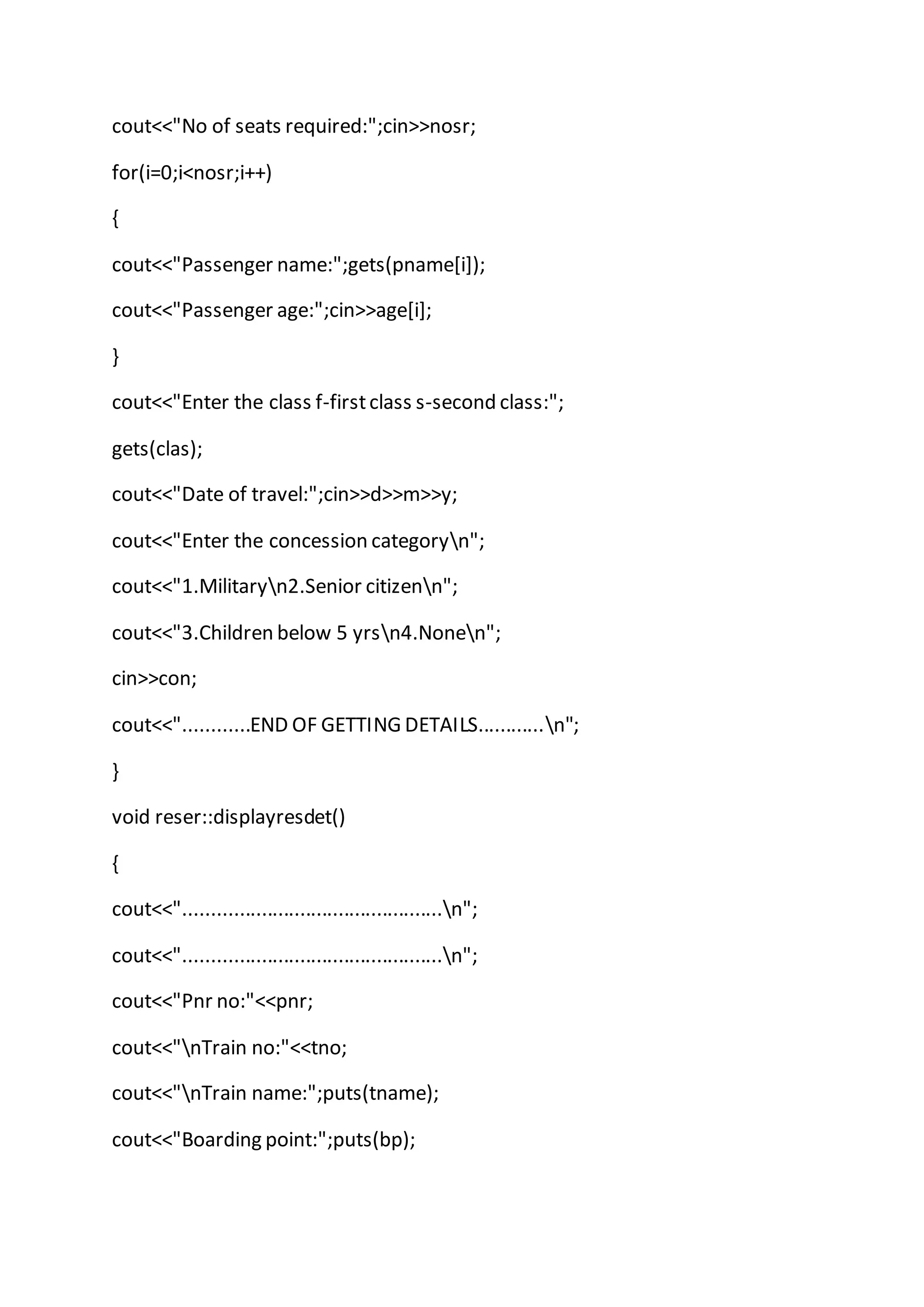 cout<<"No of seats required:";cin>>nosr;
for(i=0;i<nosr;i++)
{
cout<<"Passenger name:";gets(pname[i]);
cout<<"Passenger age:";cin>>age[i];
}
cout<<"Enter the class f-firstclass s-second class:";
gets(clas);
cout<<"Date of travel:";cin>>d>>m>>y;
cout<<"Enter the concession categoryn";
cout<<"1.Militaryn2.Senior citizenn";
cout<<"3.Children below 5 yrsn4.Nonen";
cin>>con;
cout<<"............END OF GETTING DETAILS............n";
}
void reser::displayresdet()
{
cout<<"...............................................n";
cout<<"...............................................n";
cout<<"Pnr no:"<<pnr;
cout<<"nTrain no:"<<tno;
cout<<"nTrain name:";puts(tname);
cout<<"Boarding point:";puts(bp);
 