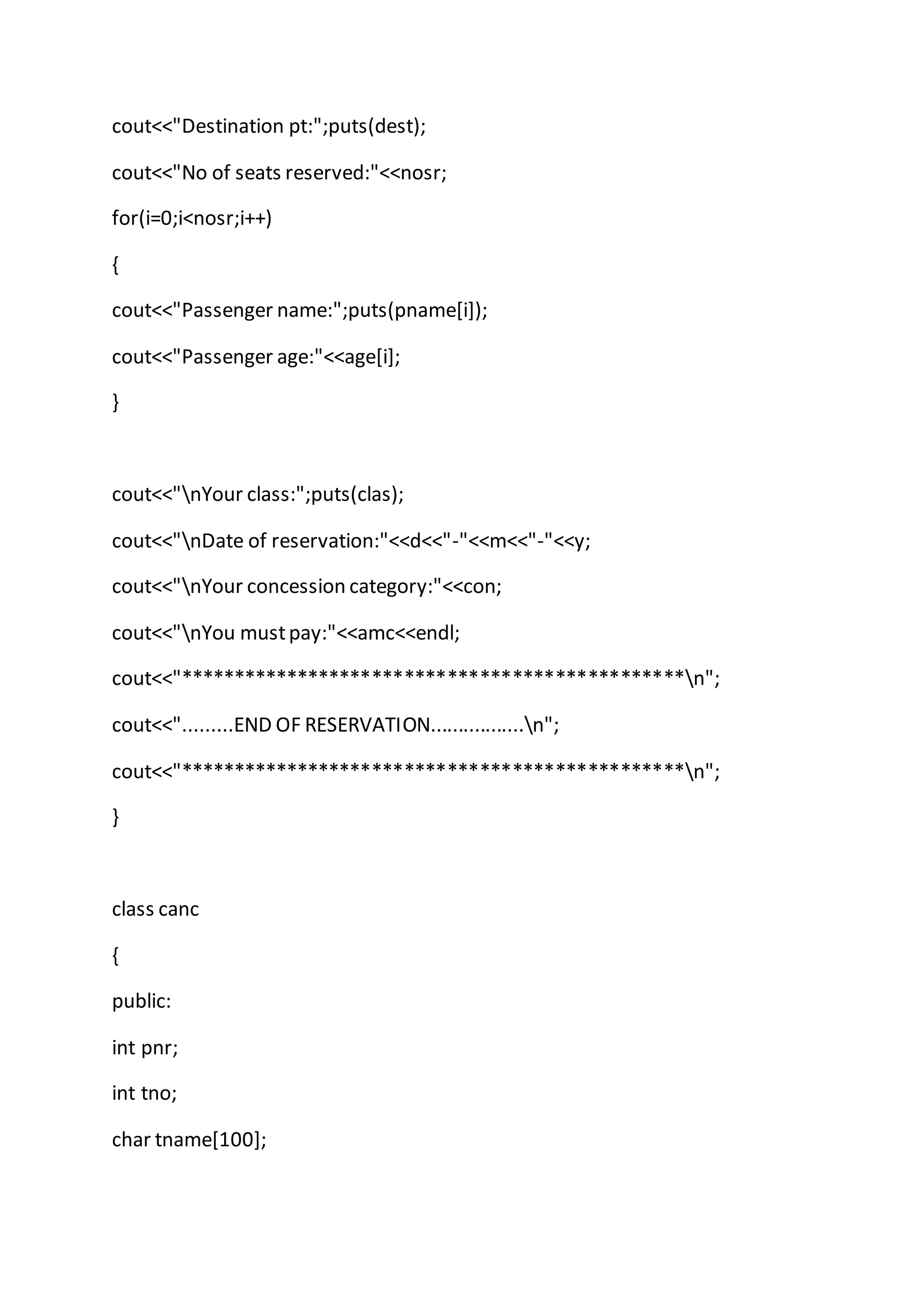 cout<<"Destination pt:";puts(dest);
cout<<"No of seats reserved:"<<nosr;
for(i=0;i<nosr;i++)
{
cout<<"Passenger name:";puts(pname[i]);
cout<<"Passenger age:"<<age[i];
}
cout<<"nYour class:";puts(clas);
cout<<"nDate of reservation:"<<d<<"-"<<m<<"-"<<y;
cout<<"nYour concession category:"<<con;
cout<<"nYou mustpay:"<<amc<<endl;
cout<<"***********************************************n";
cout<<".........END OF RESERVATION.................n";
cout<<"***********************************************n";
}
class canc
{
public:
int pnr;
int tno;
char tname[100];
 