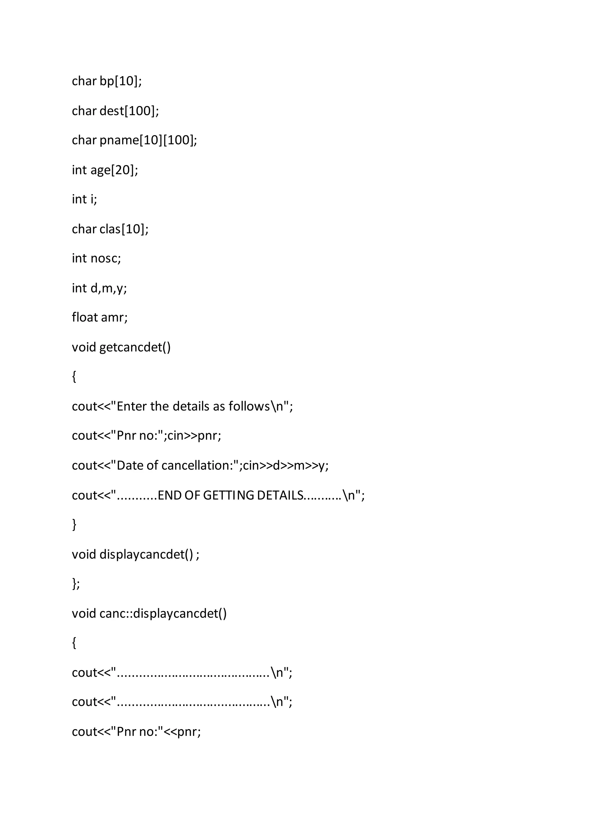 char bp[10];
char dest[100];
char pname[10][100];
int age[20];
int i;
char clas[10];
int nosc;
int d,m,y;
float amr;
void getcancdet()
{
cout<<"Enter the details as followsn";
cout<<"Pnr no:";cin>>pnr;
cout<<"Date of cancellation:";cin>>d>>m>>y;
cout<<"...........END OF GETTING DETAILS...........n";
}
void displaycancdet() ;
};
void canc::displaycancdet()
{
cout<<"...........................................n";
cout<<"...........................................n";
cout<<"Pnr no:"<<pnr;
 