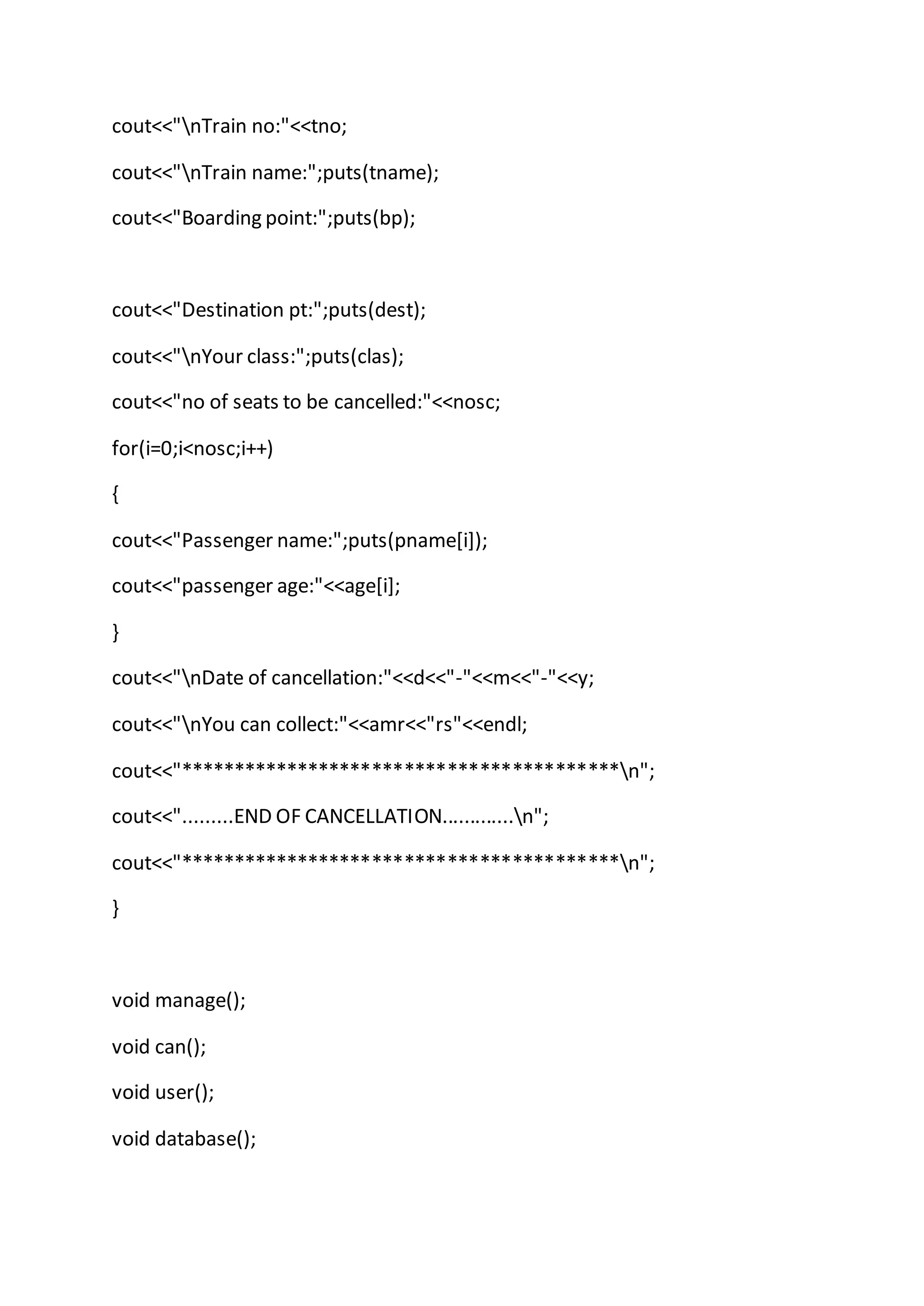 cout<<"nTrain no:"<<tno;
cout<<"nTrain name:";puts(tname);
cout<<"Boarding point:";puts(bp);
cout<<"Destination pt:";puts(dest);
cout<<"nYour class:";puts(clas);
cout<<"no of seats to be cancelled:"<<nosc;
for(i=0;i<nosc;i++)
{
cout<<"Passenger name:";puts(pname[i]);
cout<<"passenger age:"<<age[i];
}
cout<<"nDate of cancellation:"<<d<<"-"<<m<<"-"<<y;
cout<<"nYou can collect:"<<amr<<"rs"<<endl;
cout<<"*****************************************n";
cout<<".........END OF CANCELLATION.............n";
cout<<"*****************************************n";
}
void manage();
void can();
void user();
void database();
 