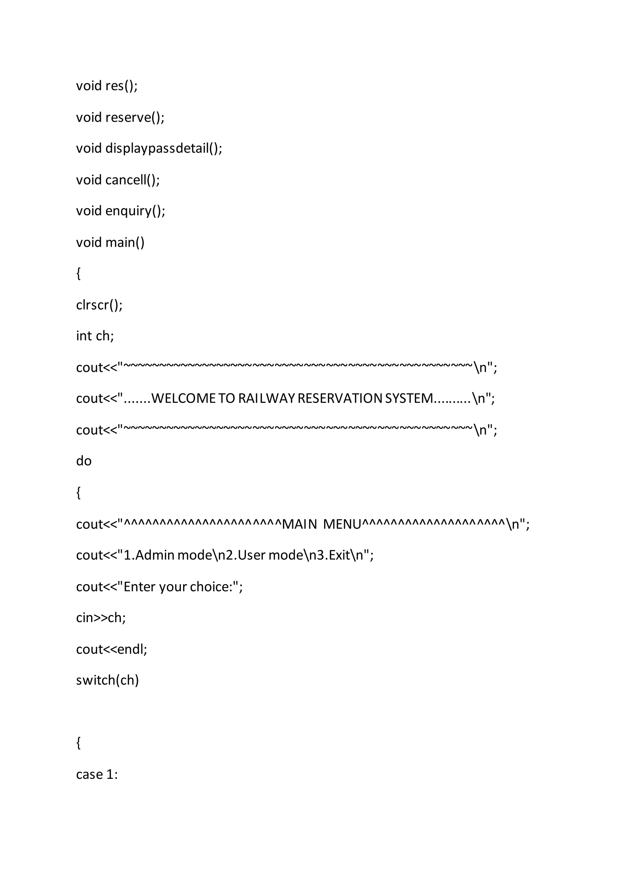 void res();
void reserve();
void displaypassdetail();
void cancell();
void enquiry();
void main()
{
clrscr();
int ch;
cout<<"~~~~~~~~~~~~~~~~~~~~~~~~~~~~~~~~~~~~~~~~~~~~~~~~n";
cout<<".......WELCOMETO RAILWAYRESERVATIONSYSTEM..........n";
cout<<"~~~~~~~~~~~~~~~~~~~~~~~~~~~~~~~~~~~~~~~~~~~~~~~~n";
do
{
cout<<"^^^^^^^^^^^^^^^^^^^^^^MAIN MENU^^^^^^^^^^^^^^^^^^^^n";
cout<<"1.Admin moden2.User moden3.Exitn";
cout<<"Enter your choice:";
cin>>ch;
cout<<endl;
switch(ch)
{
case 1:
 