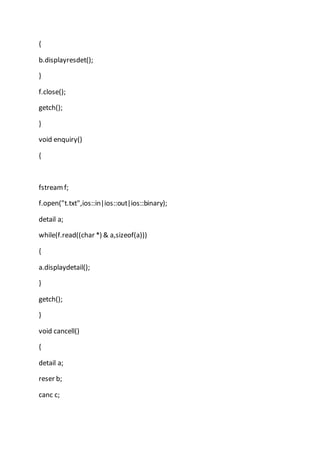 {
b.displayresdet();
}
f.close();
getch();
}
void enquiry()
{
fstreamf;
f.open("t.txt",ios::in|ios::out|ios::binary);
detail a;
while(f.read((char *) & a,sizeof(a)))
{
a.displaydetail();
}
getch();
}
void cancell()
{
detail a;
reser b;
canc c;
 