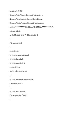 fstreamf1,f2,f3;
f1.open("t.txt",ios::in|ios::out|ios::binary);
f2.open("p.txt",ios::in|ios::out|ios::binary);
f3.open("cn.txt",ios::in|ios::out|ios::binary);
cout<<"**********CANCELLATION MENU*********n";
c.getcancdet();
while(f2.read((char *) & b,sizeof(b)))
{
if(b.pnr==c.pnr)
{
c.tno=b.tno;
strcpy(c.tname,b.tname);
strcpy(c.bp,b.bp);
strcpy(c.dest,b.dest);
c.nosc=b.nosr;
for(intj=0;j<c.nosc;j++)
{
strcpy(c.pname[j],b.pname[j]);
c.age[j]=b.age[j];
}
strcpy(c.clas,b.clas);
if(strcmp(c.clas,f)==0)
{
 