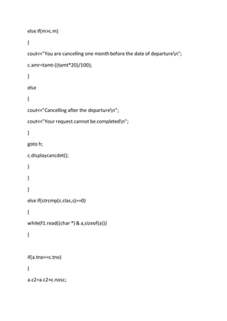 else if(m>c.m)
{
cout<<"You are cancelling one month before the date of departuren";
c.amr=tamt-((tamt*20)/100);
}
else
{
cout<<"Cancelling after the departuren";
cout<<"Your request cannot be completedn";
}
goto h;
c.displaycancdet();
}
}
}
else if(strcmp(c.clas,s)==0)
{
while(f1.read((char *) & a,sizeof(a)))
{
if(a.tno==c.tno)
{
a.c2=a.c2+c.nosc;
 