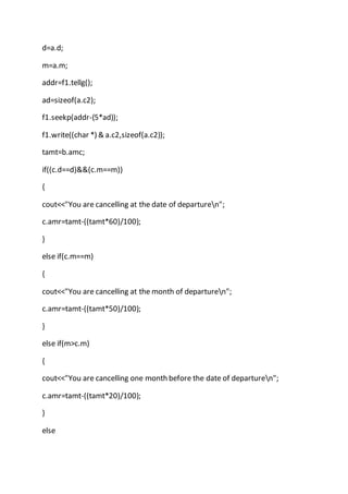 d=a.d;
m=a.m;
addr=f1.tellg();
ad=sizeof(a.c2);
f1.seekp(addr-(5*ad));
f1.write((char *) & a.c2,sizeof(a.c2));
tamt=b.amc;
if((c.d==d)&&(c.m==m))
{
cout<<"You are cancelling at the date of departuren";
c.amr=tamt-((tamt*60)/100);
}
else if(c.m==m)
{
cout<<"You are cancelling at the month of departuren";
c.amr=tamt-((tamt*50)/100);
}
else if(m>c.m)
{
cout<<"You are cancelling one month before the date of departuren";
c.amr=tamt-((tamt*20)/100);
}
else
 
