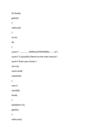 f3.close();
getch();
}
void can()
{
int ch;
do
{
cout<<".................CANCELLATIONMENU.........n";
cout<<"1.Cancelln2.Return to the main menun";
cout<<"Enter your choice:";
cin>>ch;
cout<<endl;
switch(ch)
{
case 1:
cancell();
break;
}
}while(ch==1);
getch();
}
void user()
 