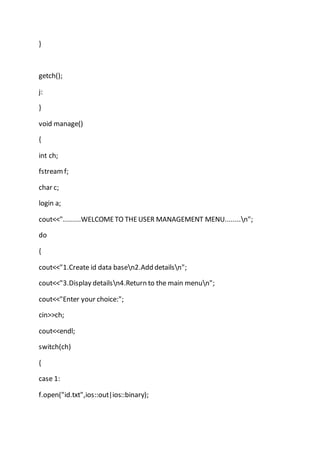 }
getch();
j:
}
void manage()
{
int ch;
fstreamf;
char c;
login a;
cout<<".........WELCOMETO THEUSER MANAGEMENT MENU........n";
do
{
cout<<"1.Create id data basen2.Add detailsn";
cout<<"3.Display detailsn4.Return to the main menun";
cout<<"Enter your choice:";
cin>>ch;
cout<<endl;
switch(ch)
{
case 1:
f.open("id.txt",ios::out|ios::binary);
 