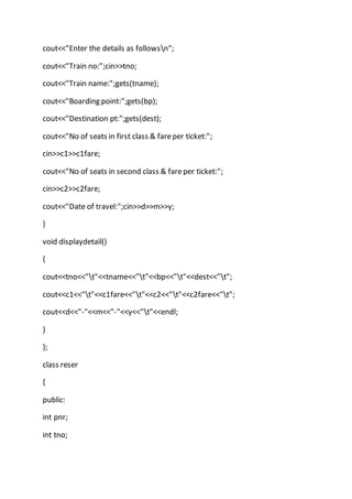 cout<<"Enter the details as followsn";
cout<<"Train no:";cin>>tno;
cout<<"Train name:";gets(tname);
cout<<"Boarding point:";gets(bp);
cout<<"Destination pt:";gets(dest);
cout<<"No of seats in first class & fareper ticket:";
cin>>c1>>c1fare;
cout<<"No of seats in second class & fareper ticket:";
cin>>c2>>c2fare;
cout<<"Date of travel:";cin>>d>>m>>y;
}
void displaydetail()
{
cout<<tno<<"t"<<tname<<"t"<<bp<<"t"<<dest<<"t";
cout<<c1<<"t"<<c1fare<<"t"<<c2<<"t"<<c2fare<<"t";
cout<<d<<"-"<<m<<"-"<<y<<"t"<<endl;
}
};
class reser
{
public:
int pnr;
int tno;
 