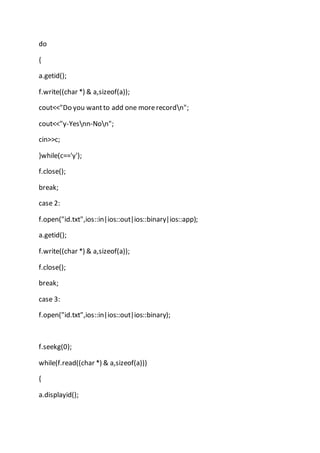 do
{
a.getid();
f.write((char *) & a,sizeof(a));
cout<<"Do you wantto add one morerecordn";
cout<<"y-Yesnn-Non";
cin>>c;
}while(c=='y');
f.close();
break;
case 2:
f.open("id.txt",ios::in|ios::out|ios::binary|ios::app);
a.getid();
f.write((char *) & a,sizeof(a));
f.close();
break;
case 3:
f.open("id.txt",ios::in|ios::out|ios::binary);
f.seekg(0);
while(f.read((char *) & a,sizeof(a)))
{
a.displayid();
 